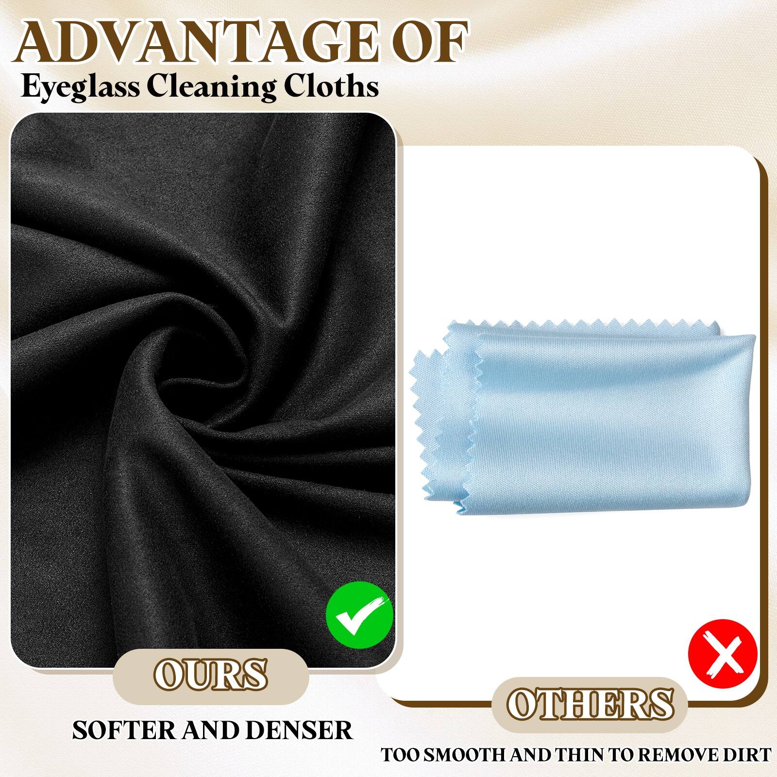 ADVANTAGE OF  
Eyeglass Cleaning Cloths

OURS  
SOFTER AND DENSER

OTHERS  
TOO SMOOTH AND THIN TO REMOVE DIRT