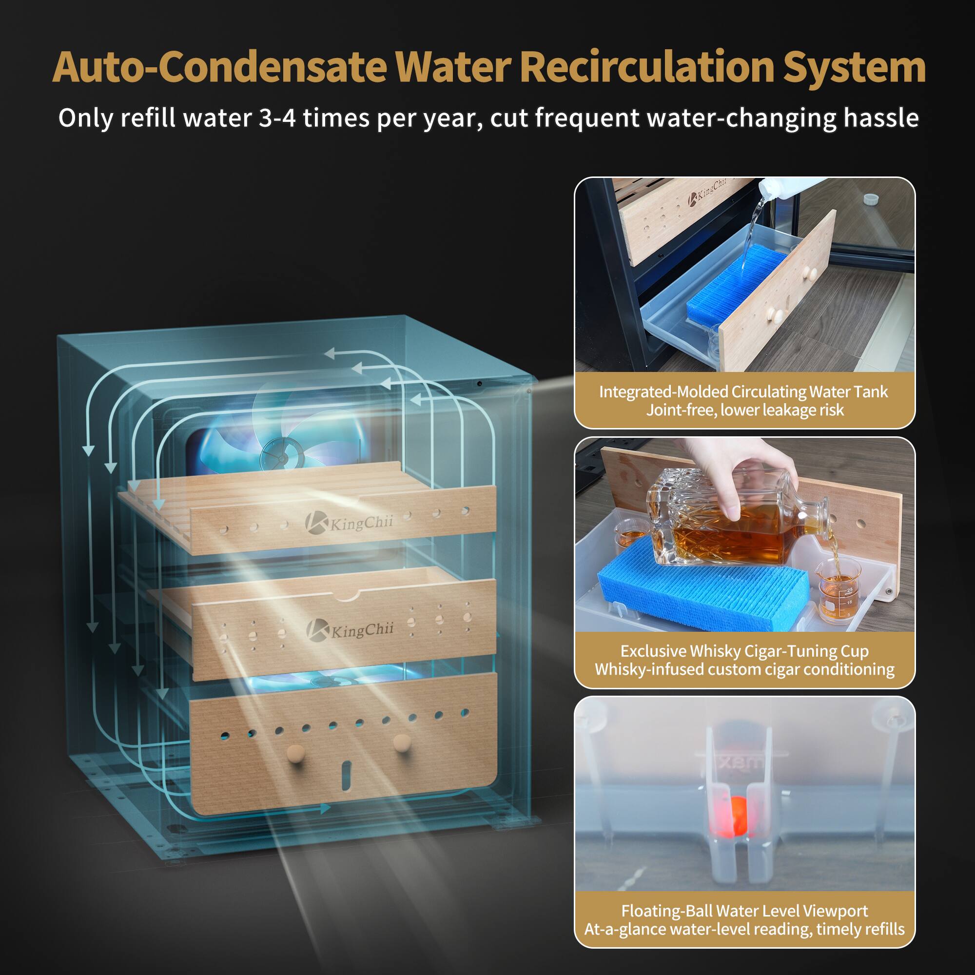 Auto-Condensate Water Recirculation System  
Only refill water 3-4 times per year, cut frequent water-changing hassle

Integrated-Molded Circulating Water Tank  
Joint-free, lower leakage risk

Exclusive Whisky Cigar-Tuning Cup  
Whisky-infused custom cigar conditioning

Floating-Ball Water Level Viewport  
At-a-glance water-level reading, timely refills