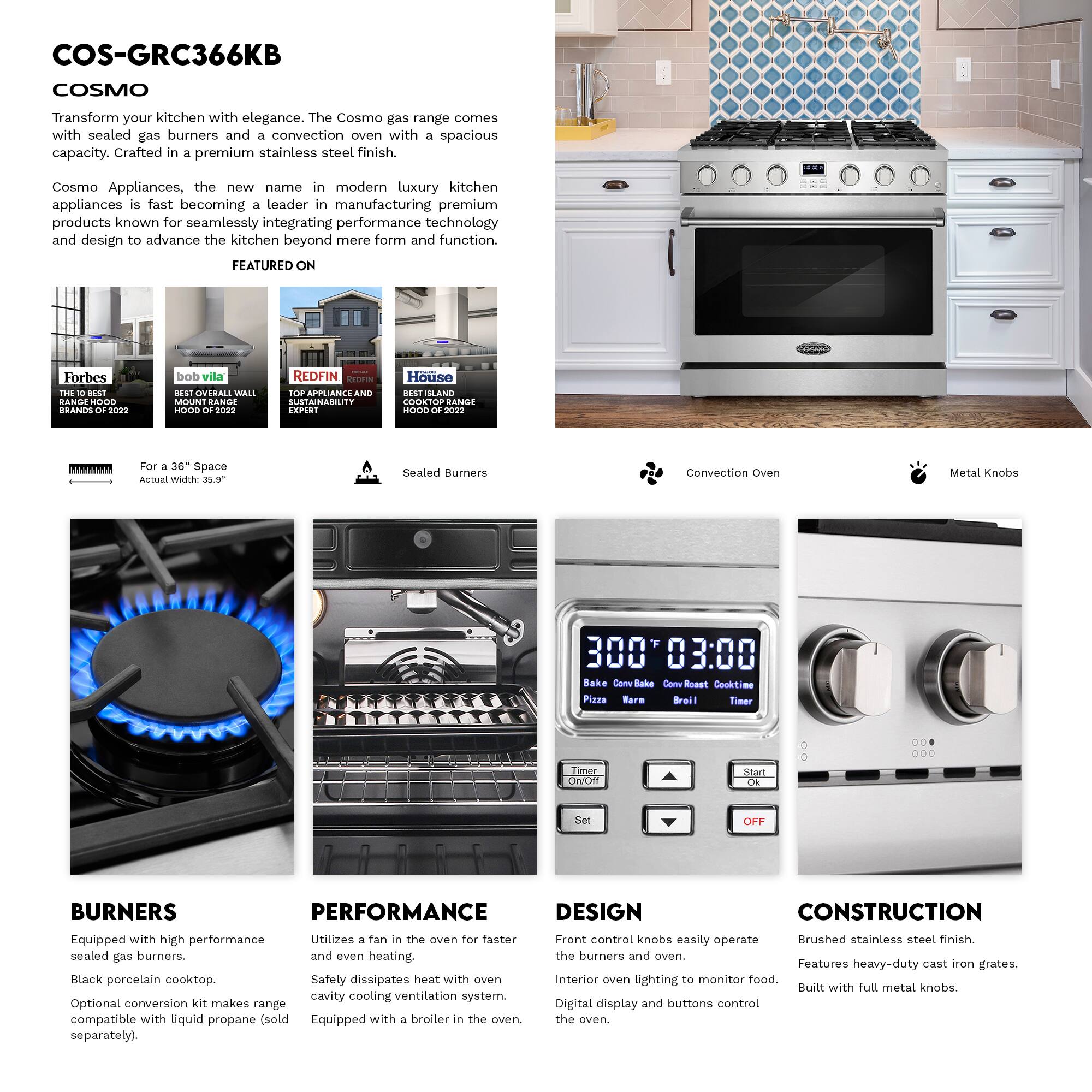 COS-GRC366KB COSMO

Transform your kitchen with elegance. The Cosmo gas range comes with sealed gas burners and a convection oven with a spacious capacity. Crafted in a premium stainless steel finish.

Cosmo Appliances, the new name in modern luxury kitchen appliances is fast becoming a leader in manufacturing premium products known for seamlessly integrating performance technology and design to advance the kitchen beyond mere form and function.

FEATURED ON
- Forbes THE BEST BRANDS 2022
- bob vila BEST OVERALL WALL MOUNT RANGE HOOD 2022
- REDFIN TOP APPLIANCE AND SUSTAINABILITY EXPERT
- House BEST SLAND COOKTOP RANGE HOOD 2022

For 36" Space
Actual Width: 35.9"

Sealed Burners
Convection Oven
Metal Knobs

BURNERS
Equipped with high performance sealed gas burners.
Black porcelain cooktop.
Optional conversion kit makes range compatible with liquid propane (sold separately).

PERFORMANCE
Utilizes a fan in the oven for faster and even heating.
Safety dissipates heat with oven cavity cooling ventilation system.
Equipped with a broiler in the oven.

DESIGN
Front