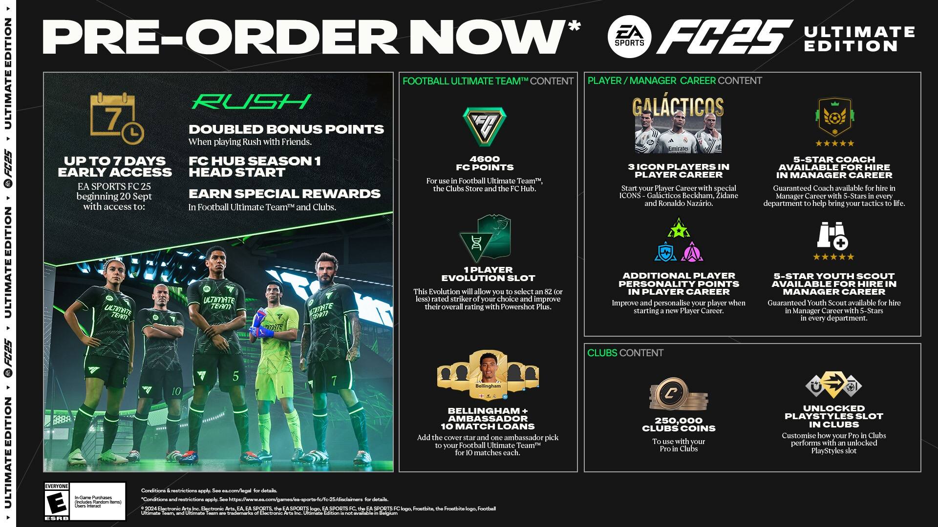 PRE-ORDER NOW* EA SPORTS FC25 ULTIMATE EDITION

* Football Ultimate Team Content
* Player Manager Career Content
* Ultimate 7 Doubled Rush Bonus Points
* Galacticos

When playing Rush with Friends.

Early Access:
- Up to 7 Days FC Hub Season 1
- 5-Star Coach
- Head Start
- FC Points
- Player Icon
- Players Career Available
- Manager for Career Hire

Football Ultimate Team, SPORTS Clubs Store Hub. Start Player Career special Guaranteed Coach available beginning Sept.

Earn Special Rewards:
- Icons: Galacticos Beckham, Zidane, Ronaldo, Nazario
- 5-Star Youth Scout
- Personalization Points
- Available for Hire in Ultimate Team

Ultimate Team Edition:
- Player Evolution Slot
- Additional Player 5-Star Youth Scout
- Personalize Player Career

Ultimate Team Enhancement:
- 70% Rated Overall Striker Rating
- Improve starting Player personalise Player Career