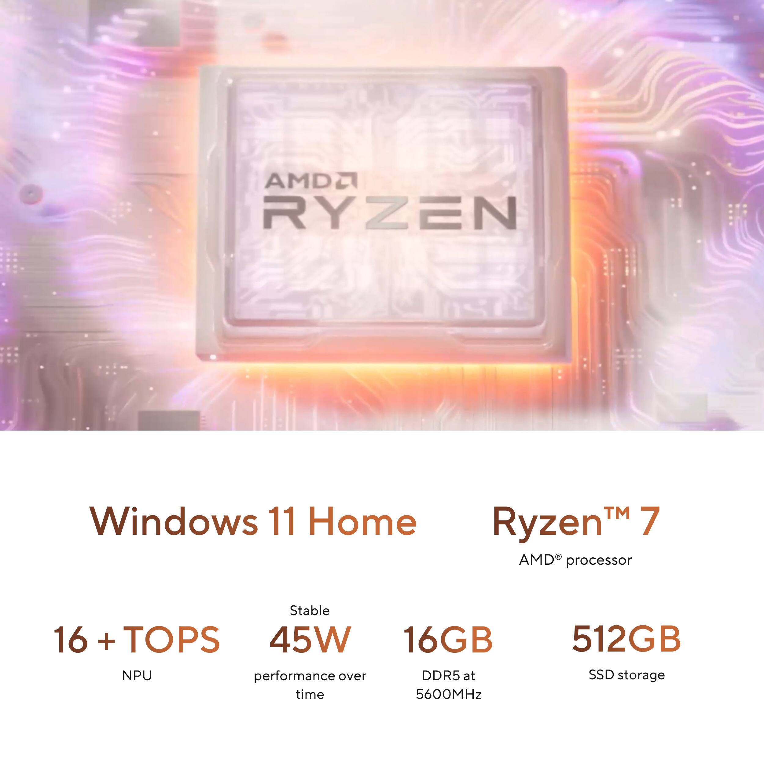 AMD Ryzen 7 Windows 11 Home  
AMD processor  
16 + TOPS NPU  
45W performance over time  
16GB DDR5 at 5600MHz  
512GB SSD storage