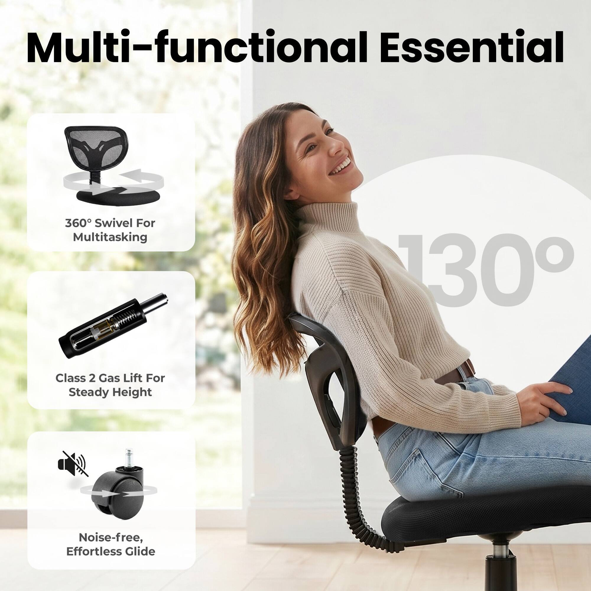 Multi-functional Essential

360° Swivel For Multitasking

130°

Class 2 Gas Lift For Steady Height

Noise-free, Effortless Glide