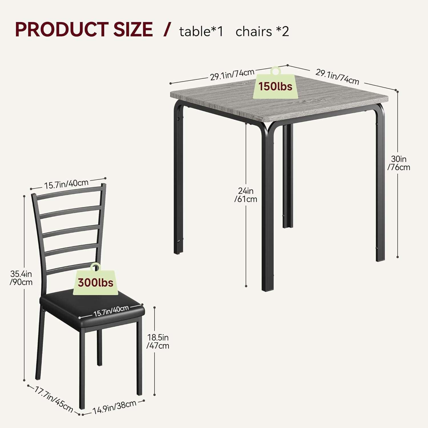PRODUCT SIZE / table*1 chairs *2

- Table:
  - Length: 29.1in / 74cm
  - Width: 29.1in / 74cm
  - Height: 30in / 76cm
  - Weight Capacity: 150lbs

- Chairs:
  - Seat Height: 15.7in / 40cm
  - Seat Width: 15.7in / 40cm
  - Seat Depth: 18.5in / 47cm
  - Back Height: 35.4in / 90cm
  - Armrest Height: 17.7in / 45cm
  - Armrest Width: 14.9in / 38cm
  - Weight Capacity: 300lbs
