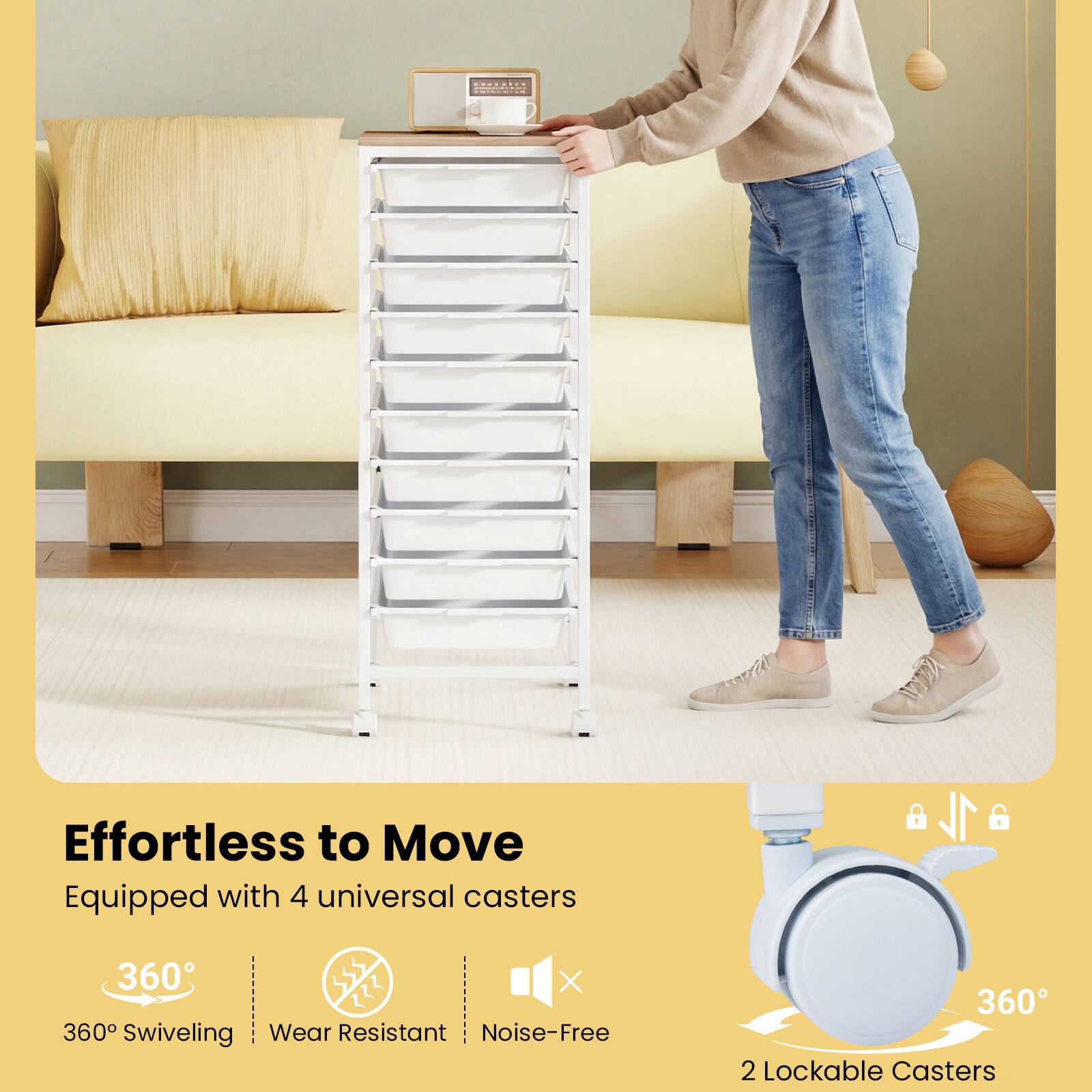 Effortless to Move  
Equipped with 4 universal casters  
360° Swiveling  
Wear Resistant  
Noise-Free  
2 Lockable Casters