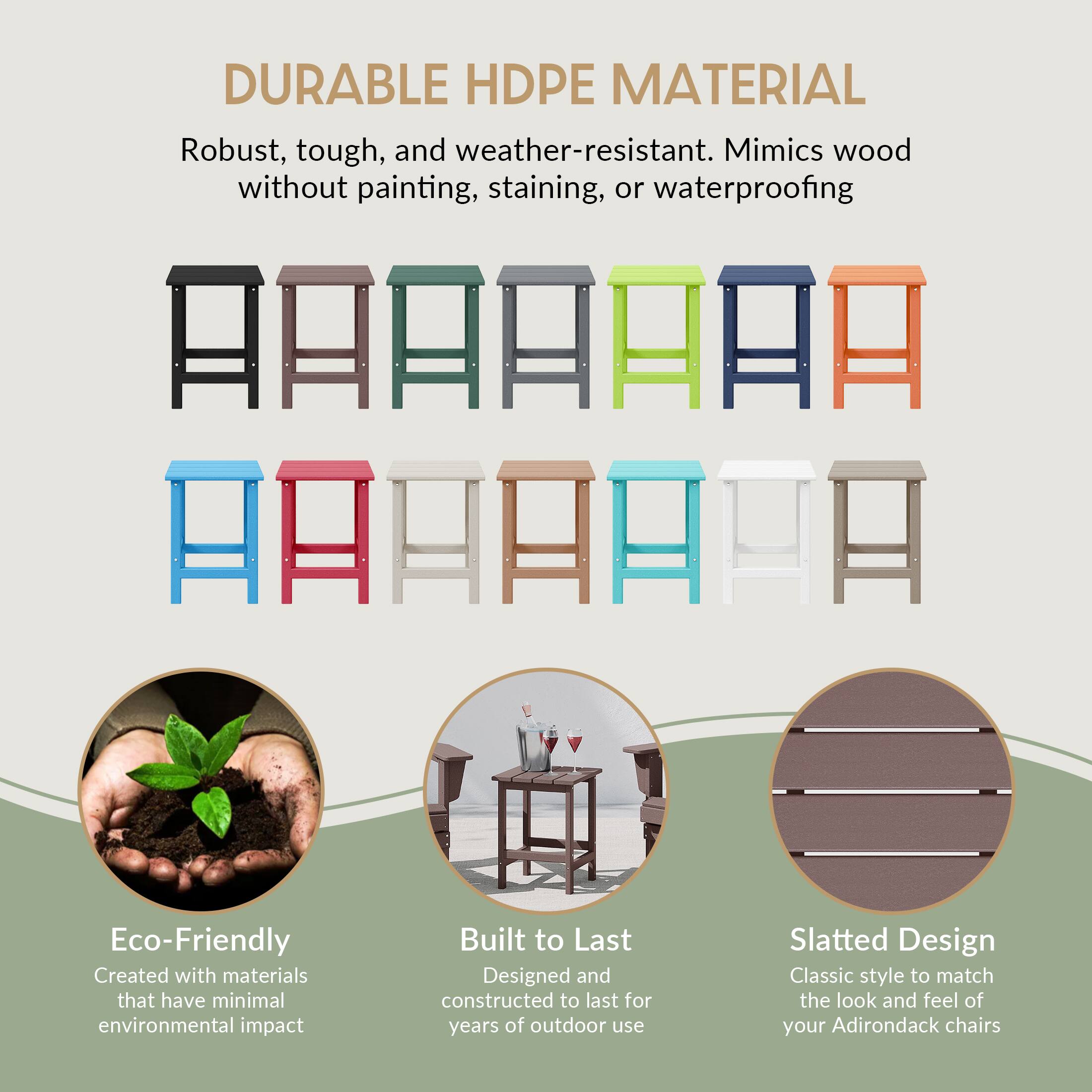 DURABLE HDPE MATERIAL  
Robust, tough, and weather-resistant. Mimics wood without painting, staining, or waterproofing  

Eco-Friendly  
Created with materials that have minimal environmental impact  

Built to Last  
Designed and constructed to last for years of outdoor use  

Slatted Design  
Classic style to match the look and feel of your Adirondack chairs