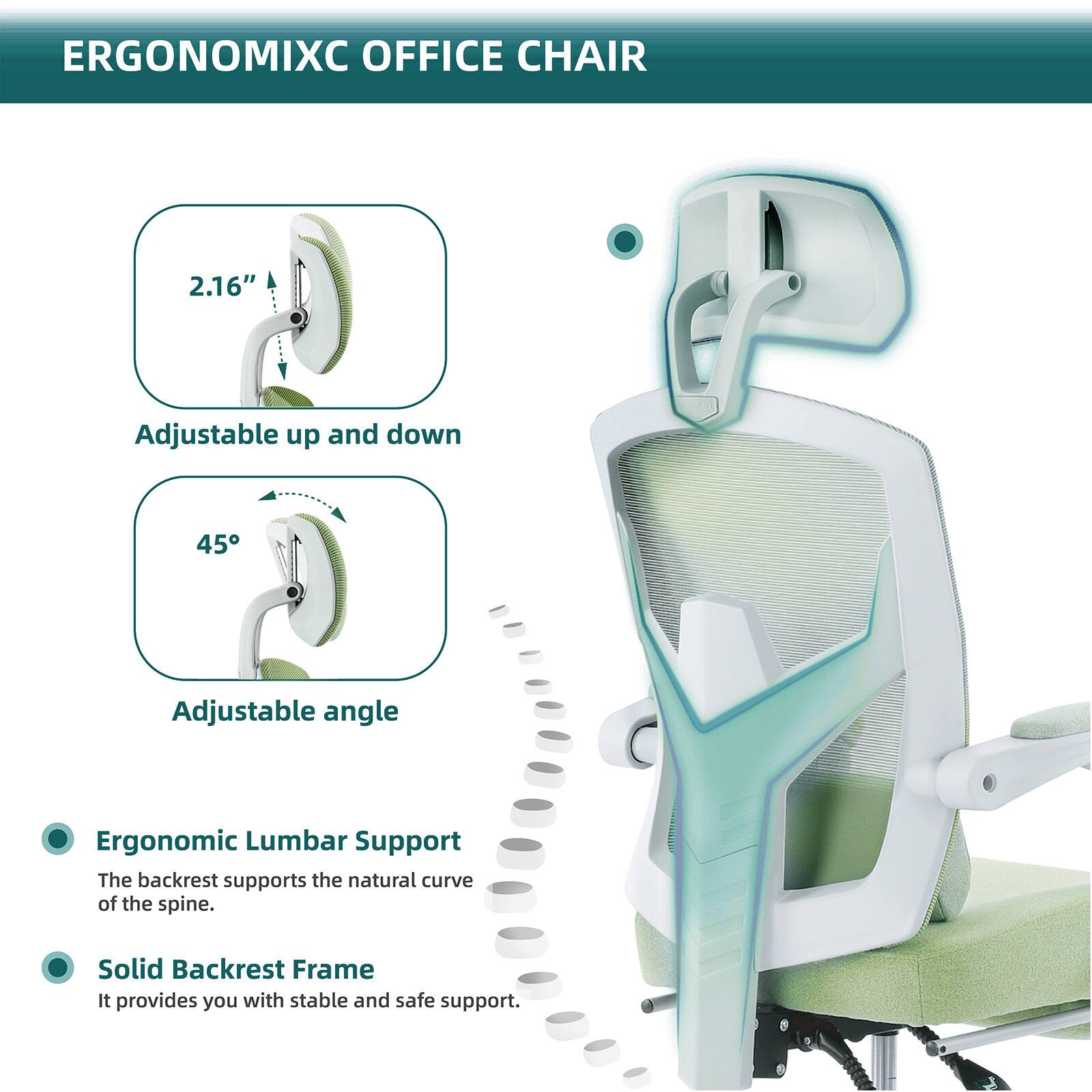 ERGONOMIXC OFFICE CHAIR

- 2.16" Adjustable up and down
- 45° Adjustable angle

Ergonomic Lumbar Support
The backrest supports the natural curve of the spine.

Solid Backrest Frame
It provides you with stable and safe support.