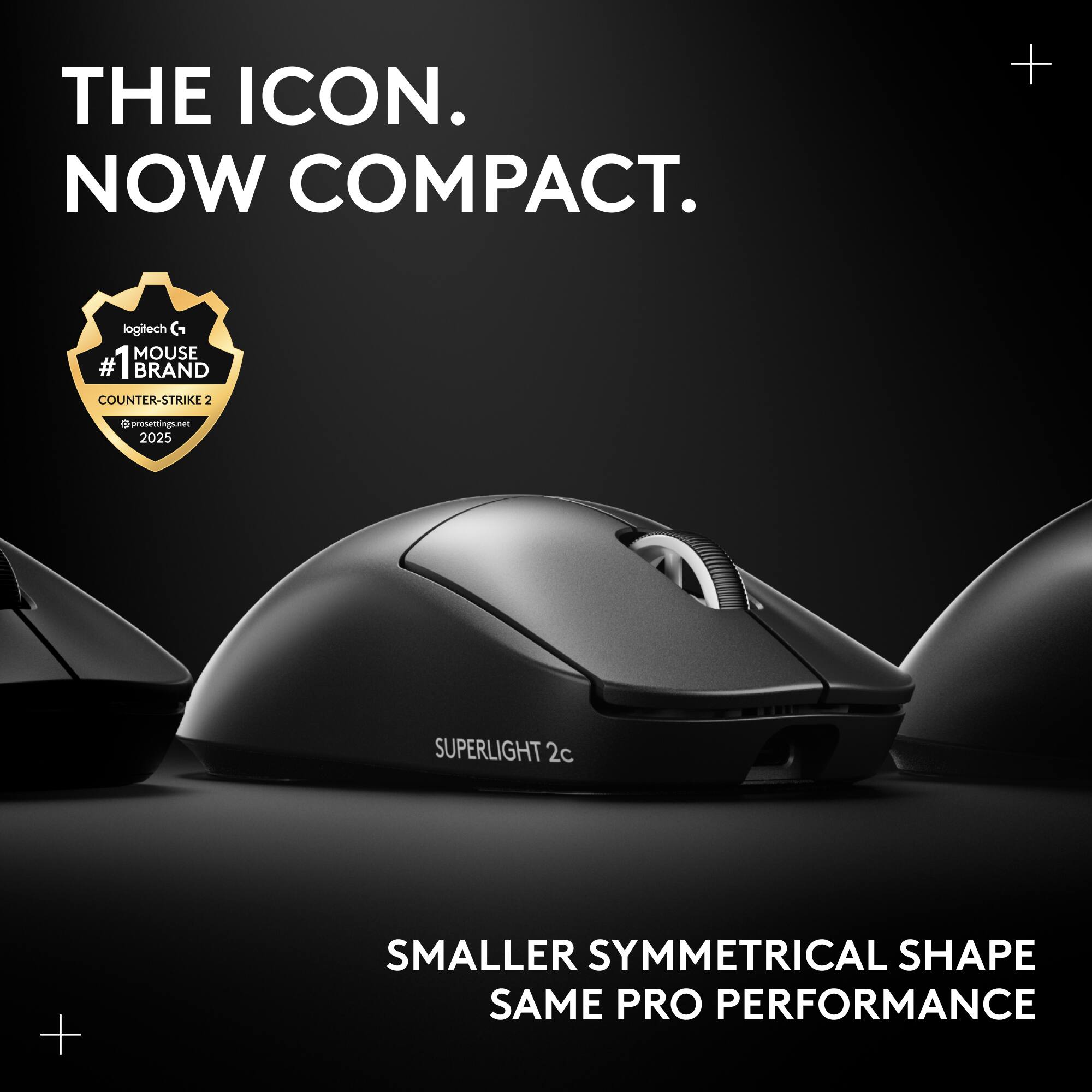 THE ICON. NOW COMPACT.  
+ logitech G MOUSE  
#1 BRAND COUNTER-STRIKE 2  
d nen.agai00 2025  
SUPERLIGHT 2c  
+ SMALLER SYMMETRICAL SHAPE  
SAME PRO PERFORMANCE