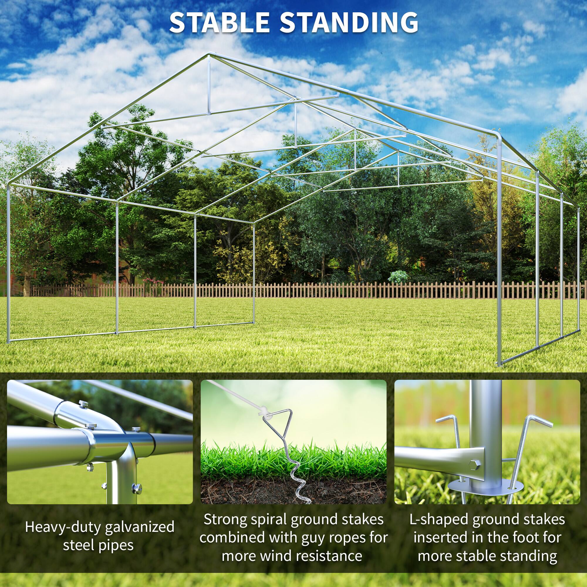 STABLE STANDING

- Heavy-duty galvanized steel pipes
- Strong spiral ground stakes combined with guy ropes for more wind resistance
- L-shaped ground stakes inserted in the foot for more stable standing