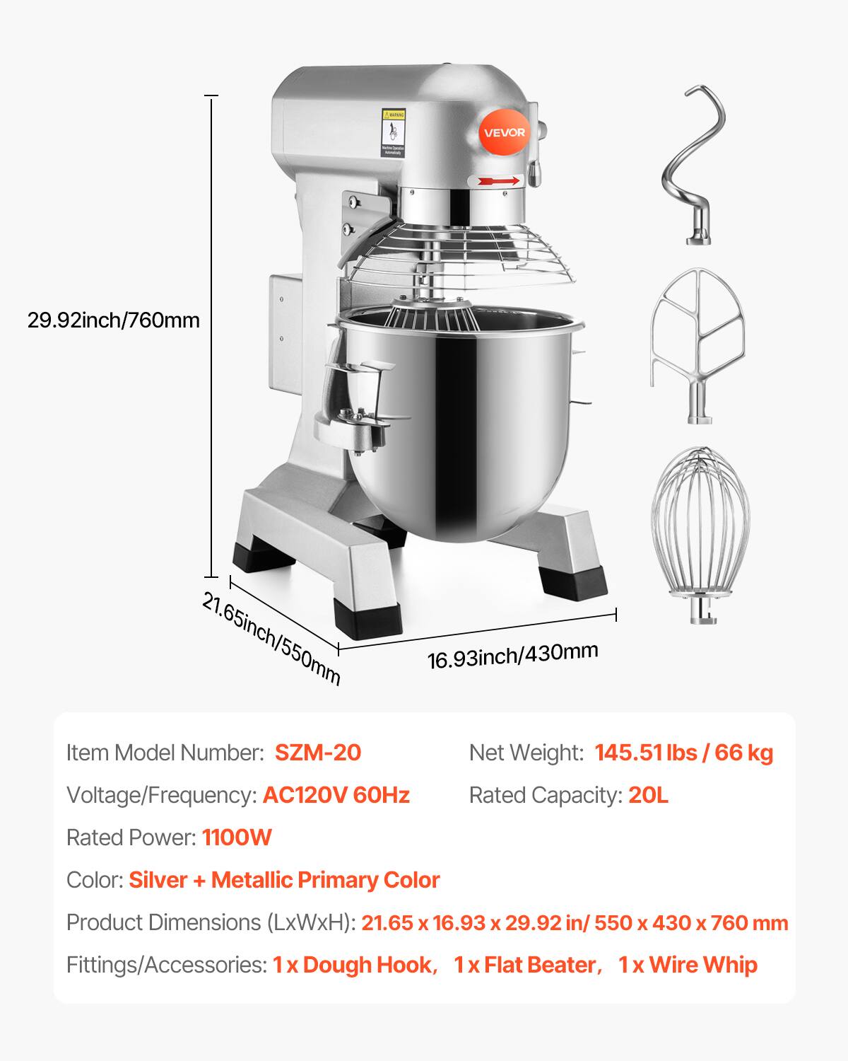 WANG  
VEVOR  
29.92inch/760mm  
21.65inch/550mm  
16.93inch/430mm  
Item Model Number: SZM-20  
Net Weight: 145.51 lbs / 66 kg  
Voltage/Frequency: AC120V 60Hz  
Rated Capacity: 20L  
Rated Power: 1100W  
Color: Silver + Metallic Primary Color  
Product Dimensions (LxWxH): 21.65 x 16.93 x 29.92 in / 550 x 430 x 760 mm  
Fittings/Accessories: 1x Dough Hook, 1x Flat Beater, 1x Wire Whip