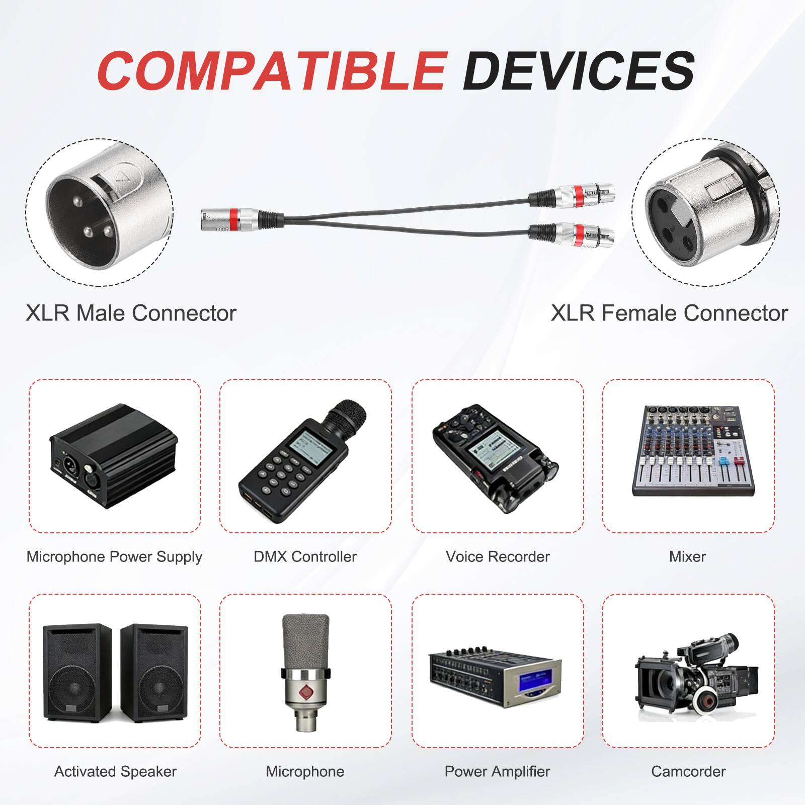COMPATIBLE DEVICES

- XLR Male Connector
- XLR Female Connector
- Microphone Power Supply
- DMX Controller
- Voice Recorder
- Mixer
- Activated Speaker
- Microphone
- Power Amplifier
- Camcorder