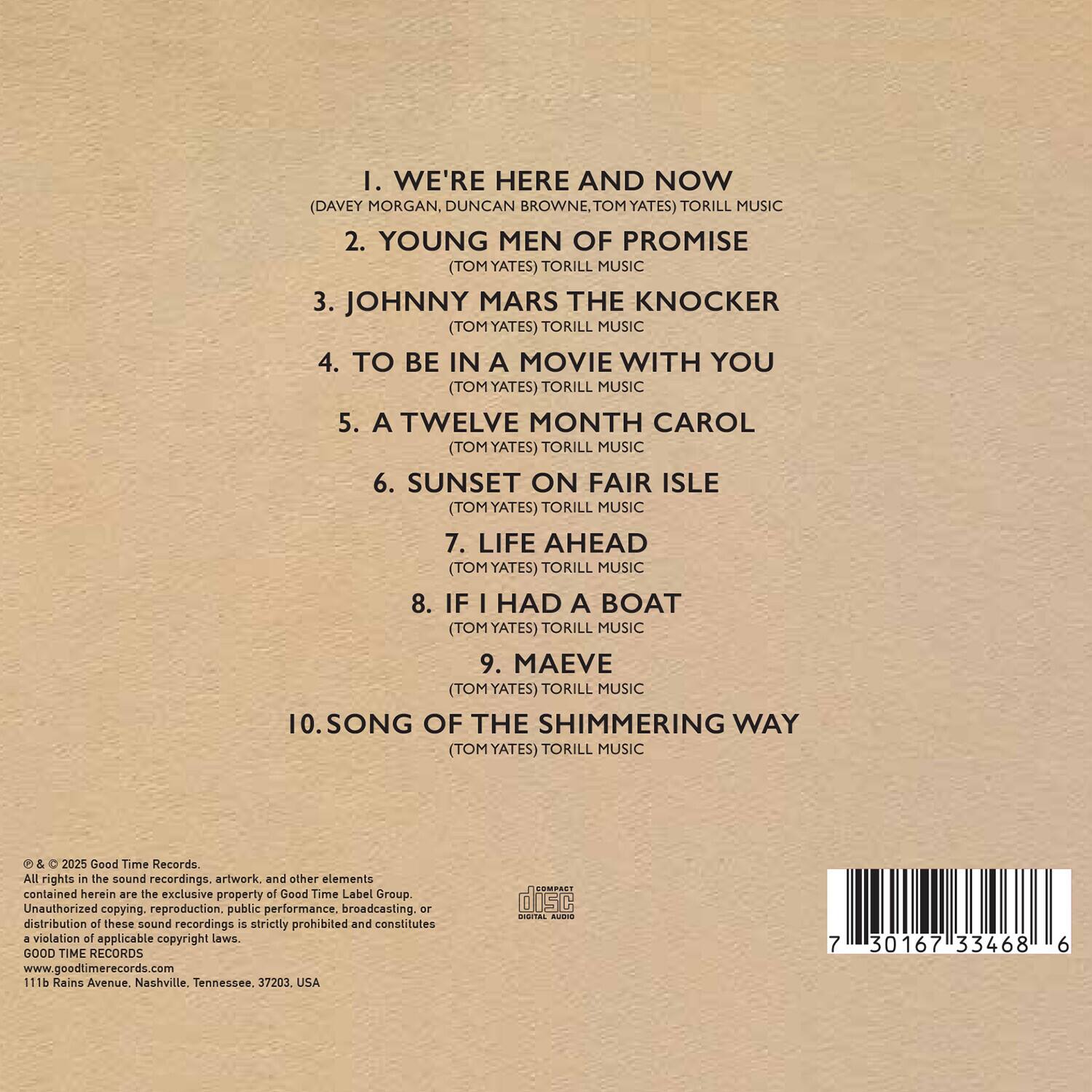 1. WE'RE HERE AND NOW  
   (DAVEY MORGAN, DUNCAN BROWNE, TOM YATES) TORILL MUSIC  

2. YOUNG MEN OF PROMISE  
   (TOM YATES) TORILL MUSIC  

3. JOHNNY MARS THE KNOCKER  
   (TOM YATES) TORILL MUSIC  

4. TO BE IN A MOVIE WITH YOU  
   (TOM YATES) TORILL MUSIC  

5. A TWELVE MONTH CAROL  
   (TOM YATES) TORILL MUSIC  

6. SUNSET ON FAIR ISLE  
   (TOM YATES) TORILL MUSIC  

7. LIFE AHEAD  
   (TOM YATES) TORILL MUSIC  

8. IF I HAD A BOAT  
   (TOM YATES) TORILL MUSIC  

9. MAEVE  
   (TOM YATES) TORILL MUSIC  

10. SONG OF THE SHIMMERING WAY  
    (TOM YATES) TORILL MUSIC  

© & ℗ 2025 Good Time Records.  
All rights in the sound recordings, artwork, and other elements contained herein are the exclusive property of Good Time Label