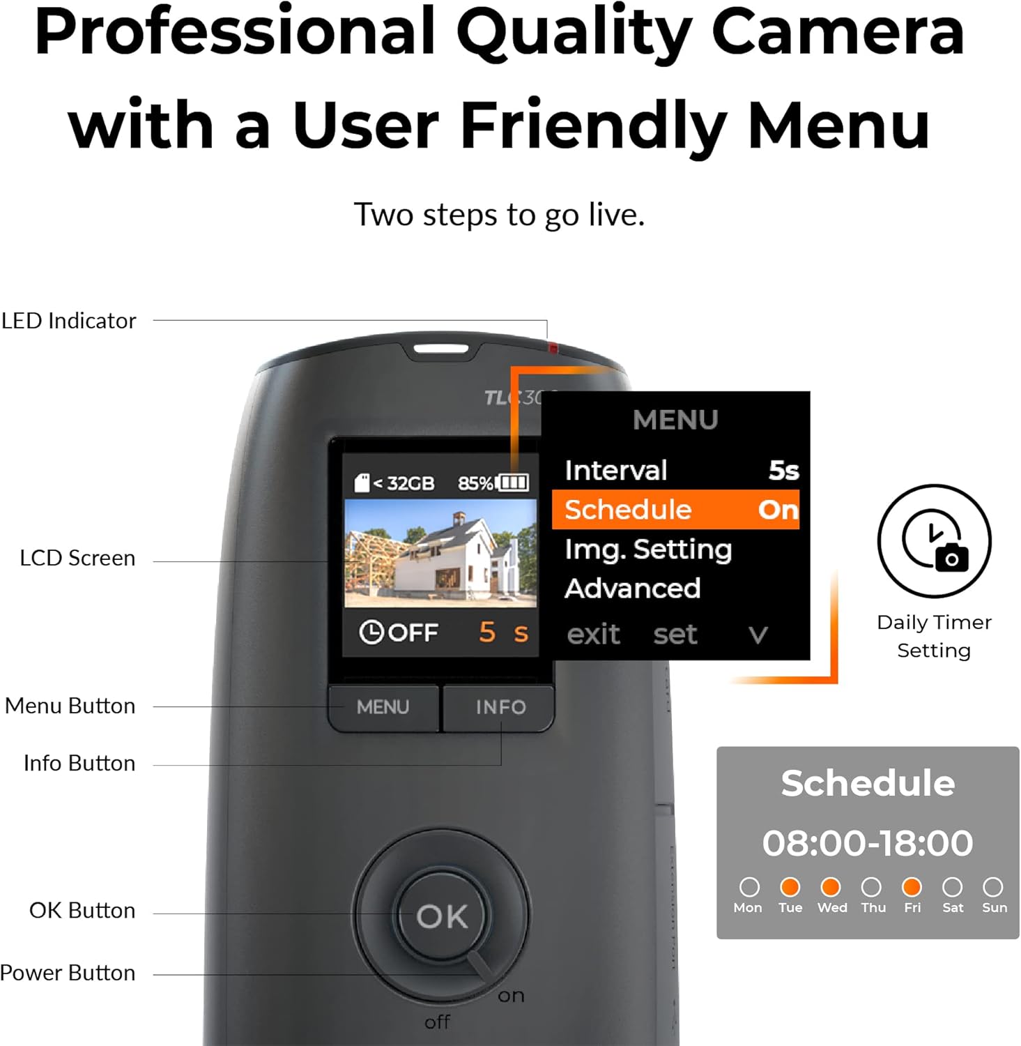 Professional Quality Camera with a User Friendly Menu
Two steps to go live.

LED Indicator
LCD Screen
< 32GB 85% OFF 5
Interval 5s
Schedule On
Img. Setting Advanced
S exit set V
Daily Timer Setting
Menu Button MENU INFO
Info Button
Schedule 08:00-18:00
OK Button OK
Power Button off on