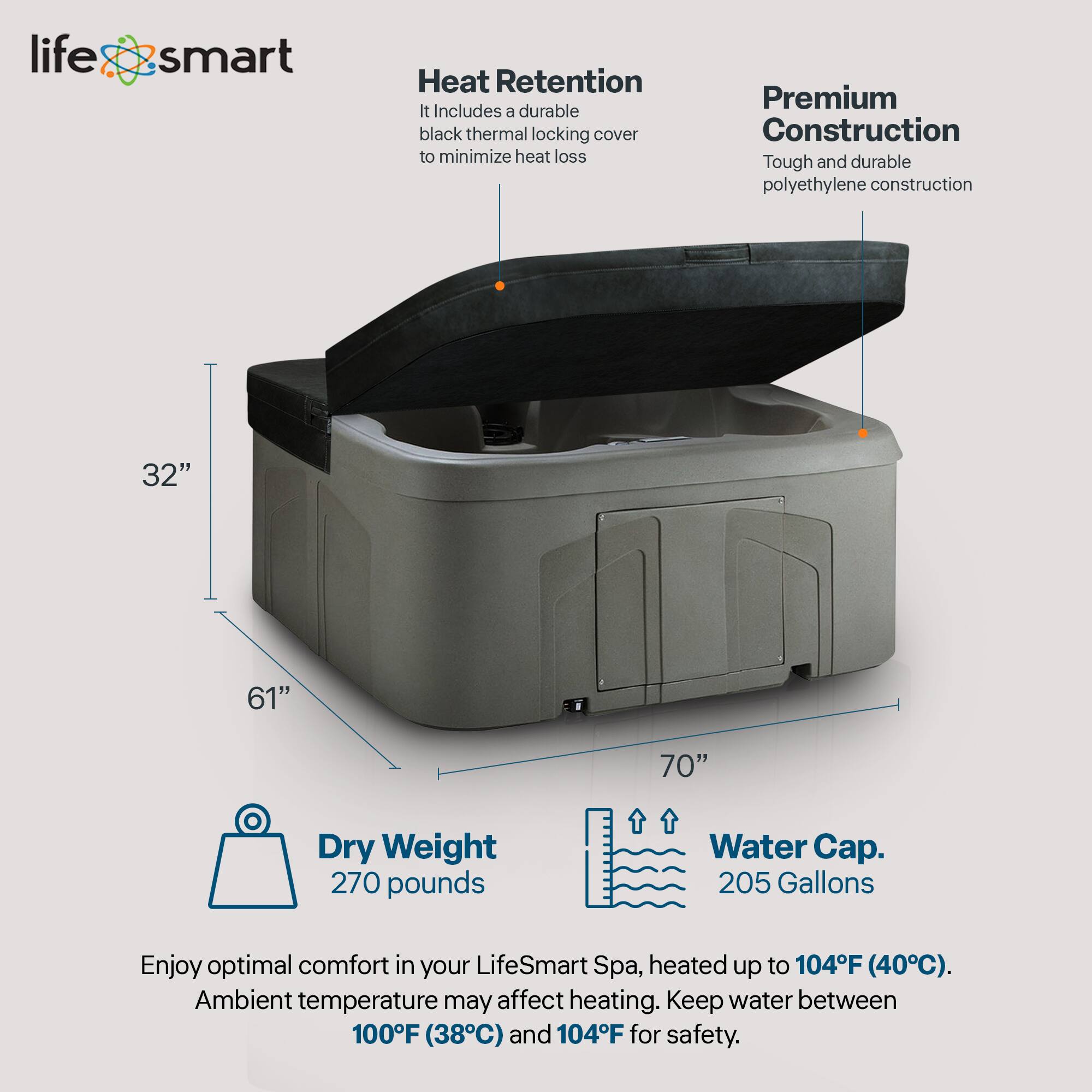 LifeSmart Heat Retention  
- It includes a durable black thermal locking cover to minimize heat loss.  
- Premium Construction: Tough and durable polyethylene construction.  

Dimensions:  
- 32"  
- 61"  
- 70"  

Dry Weight: 270 pounds  
Water Cap: 205 Gallons  

Enjoy optimal comfort in your LifeSmart Spa, heated up to 104°F (40°C). Ambient temperature may affect heating. Keep water between 100°F (38°C) and 104°F for safety.