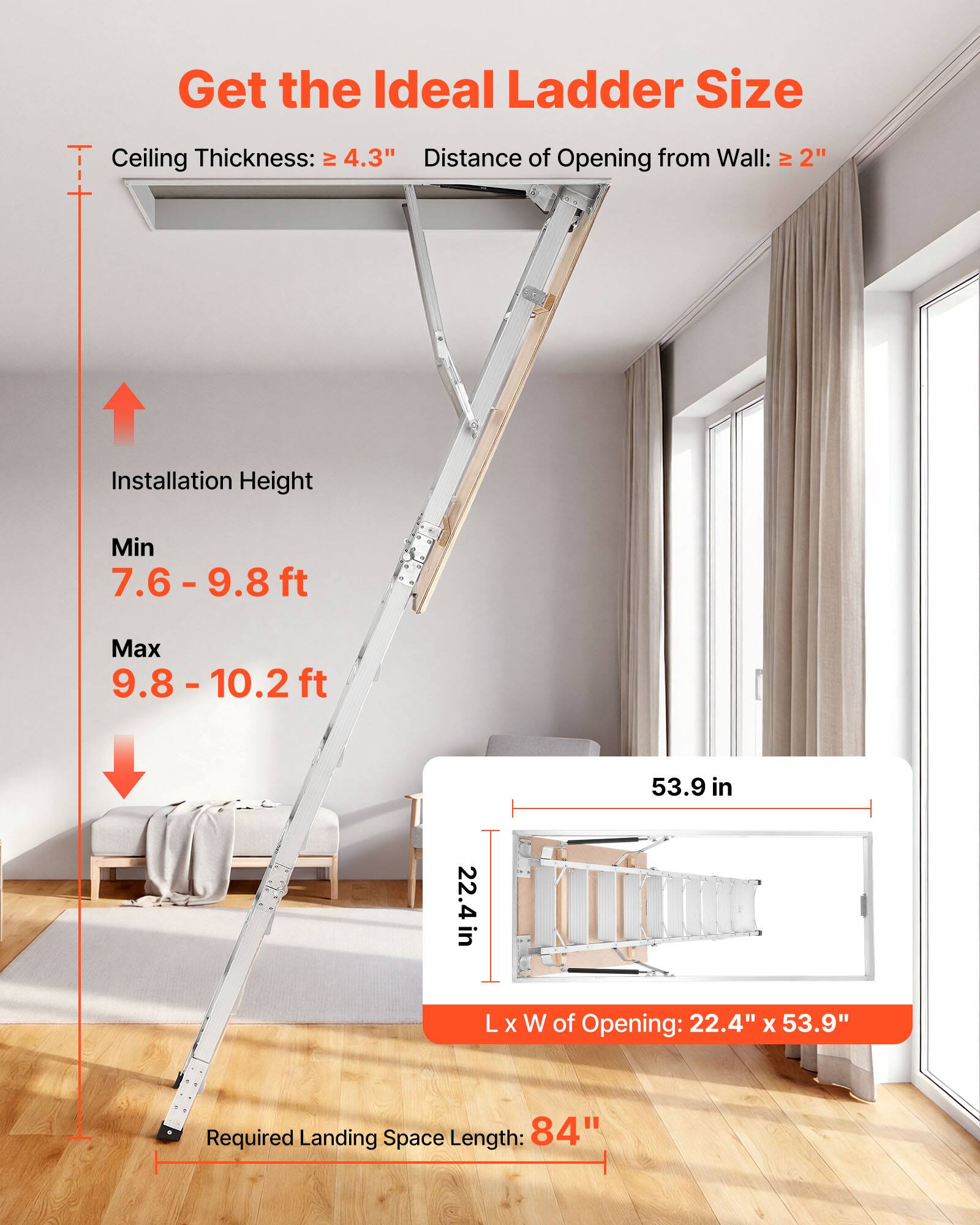 Get the Ideal Ladder Size

Ceiling Thickness: ≥ 4.3"  
Distance of Opening from Wall: ≥ 2"

Installation Height  
Min: 7.6 - 9.8 ft  
Max: 9.8 - 10.2 ft

L x W of Opening: 22.4" x 53.9"  
Required Landing Space Length: 84"