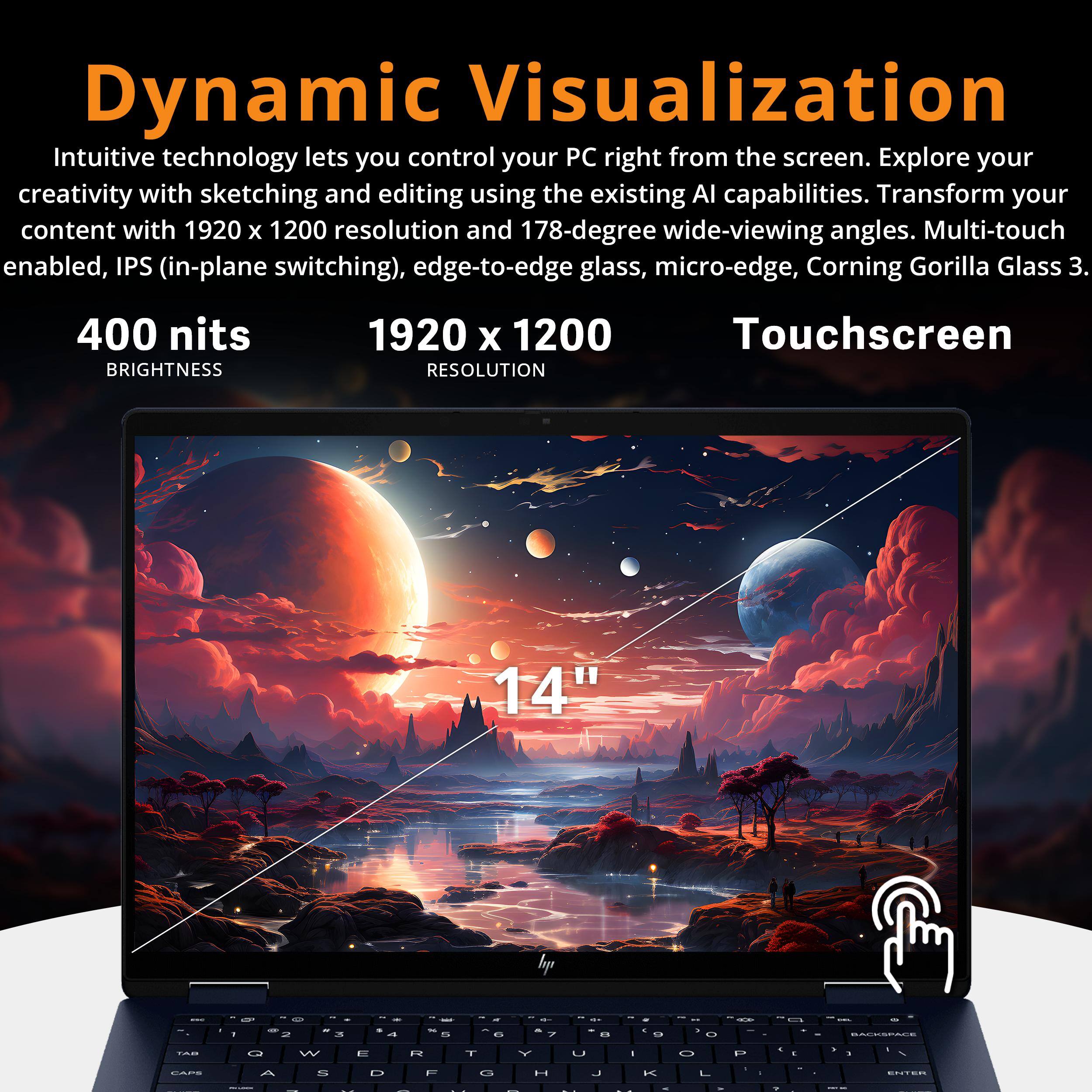 Dynamic Visualization

Intuitive technology lets you control your PC right from the screen. Explore your creativity with sketching and editing using the existing AI capabilities. Transform your content with 1920 x 1200 resolution and 178-degree wide-viewing angles. Multi-touch enabled, IPS (in-plane switching), edge-to-edge glass, micro-edge, Corning Gorilla Glass 3.

400 nits BRIGHTNESS  
1920 x 1200 RESOLUTION  
Touchscreen  
14"