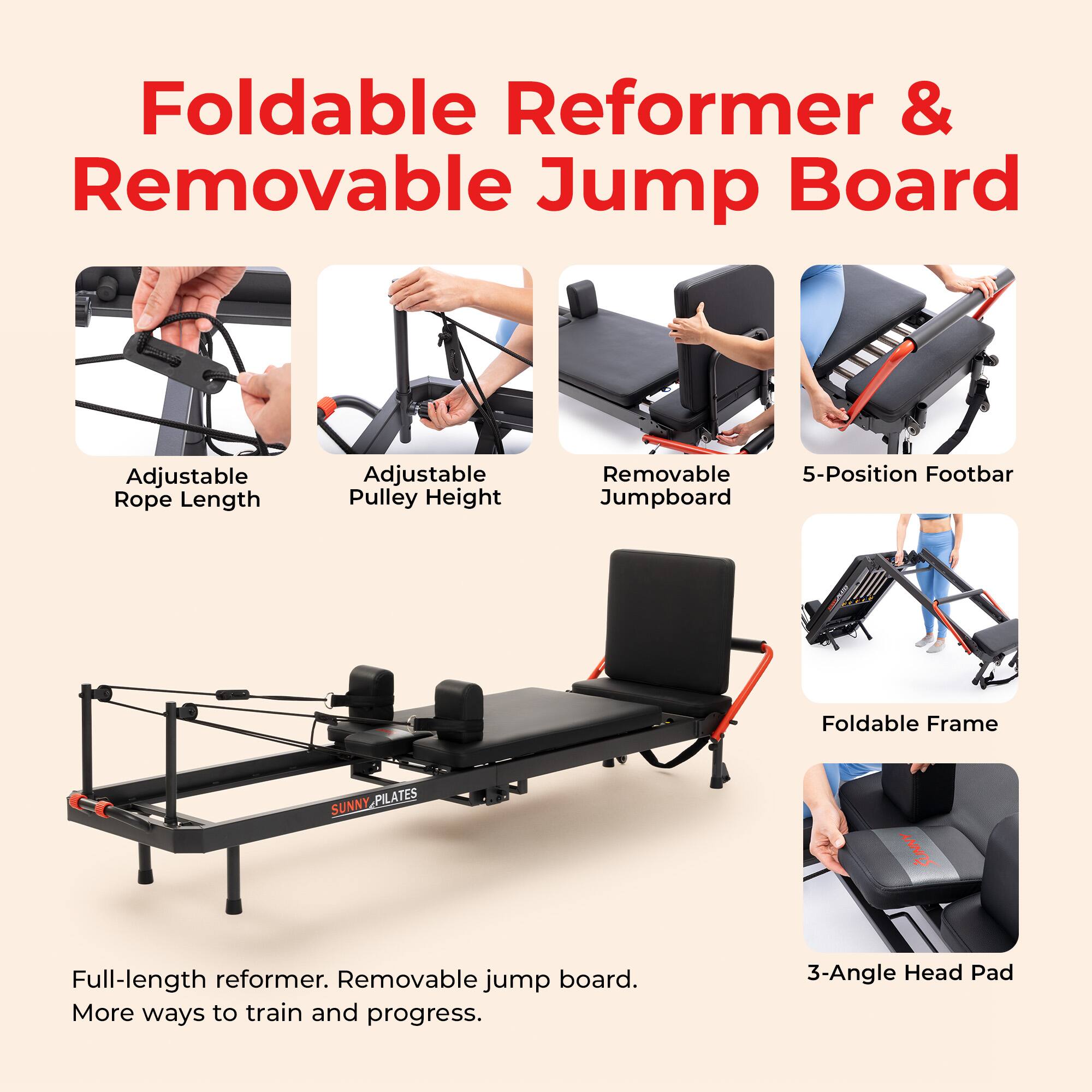 Foldable Reformer & Removable Jump Board

Adjustable Rope Length
Adjustable Pulley Height
Removable 5-Position Footbar Jumpboard
Foldable Frame
SUNNY PILATES

Full-length reformer. Removable jump board. More ways to train and progress.
3-Angle Head Pad