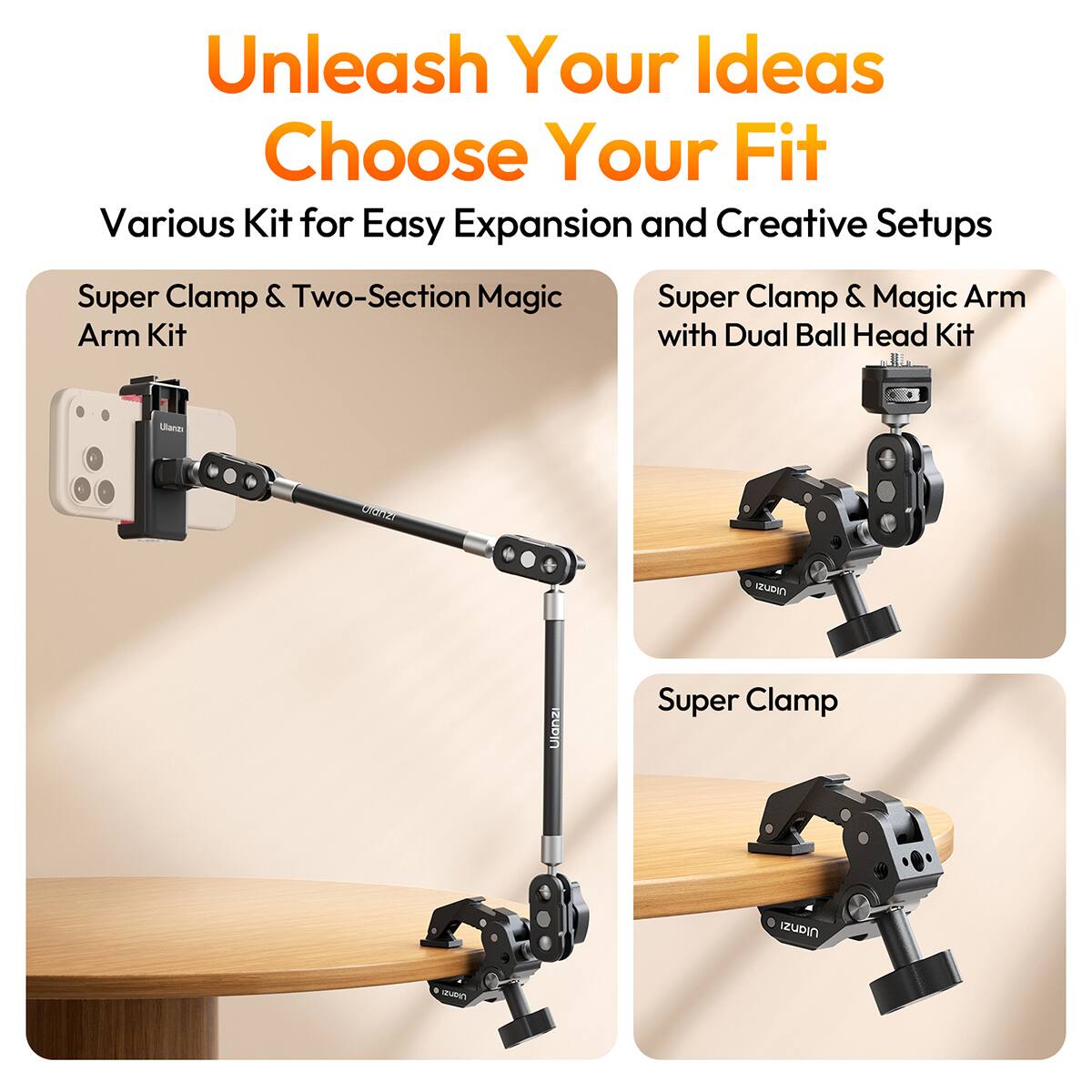 Unleash Your Ideas  
Choose Your Fit  
Various Kit for Easy Expansion and Creative Setups  

Super Clamp & Two-Section Magic Arm Kit  
Super Clamp & Magic Arm with Dual Ball Head Kit  
Super Clamp  

Ulanzi