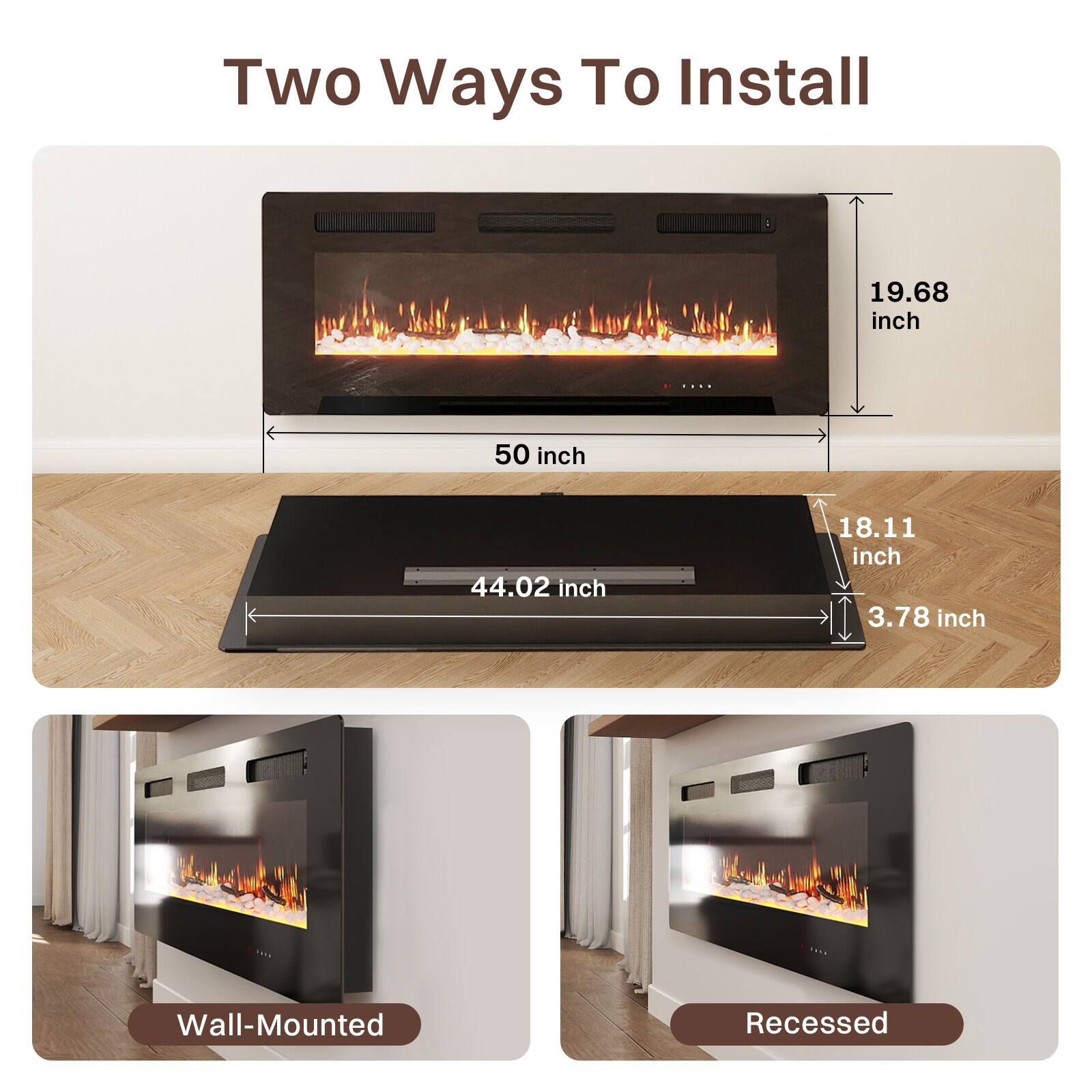 Two Ways To Install

19.68 inch
50 inch
44.02 inch
18.11 inch
3.78 inch

Wall-Mounted
Recessed