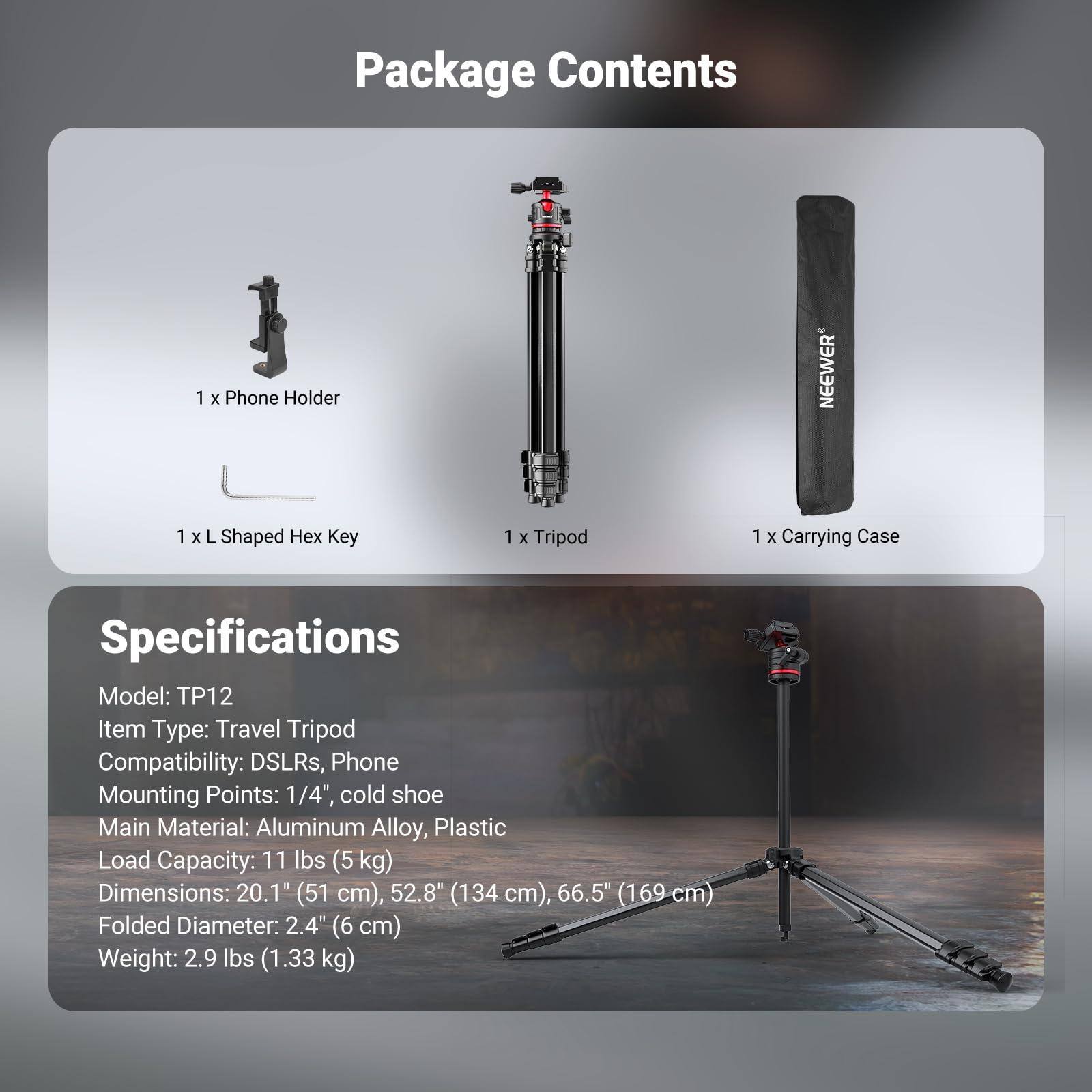 **Package Contents**

- 1 x Phone Holder
- 1 x L Shaped Hex Key
- 1 x Tripod
- 1 x Carrying Case

**Specifications**

- Model: TP12
- Item Type: Travel Tripod
- Compatibility: DSLRs, Phone
- Mounting Points: 1/4", cold shoe
- Main Material: Aluminum Alloy, Plastic
- Load Capacity: 11 lbs (5 kg)
- Dimensions: 20.1" (51 cm), 52.8" (134 cm), 66.5" (169 cm)
- Folded Diameter: 2.4" (6 cm)
- Weight: 2.9 lbs (1.33 kg)
