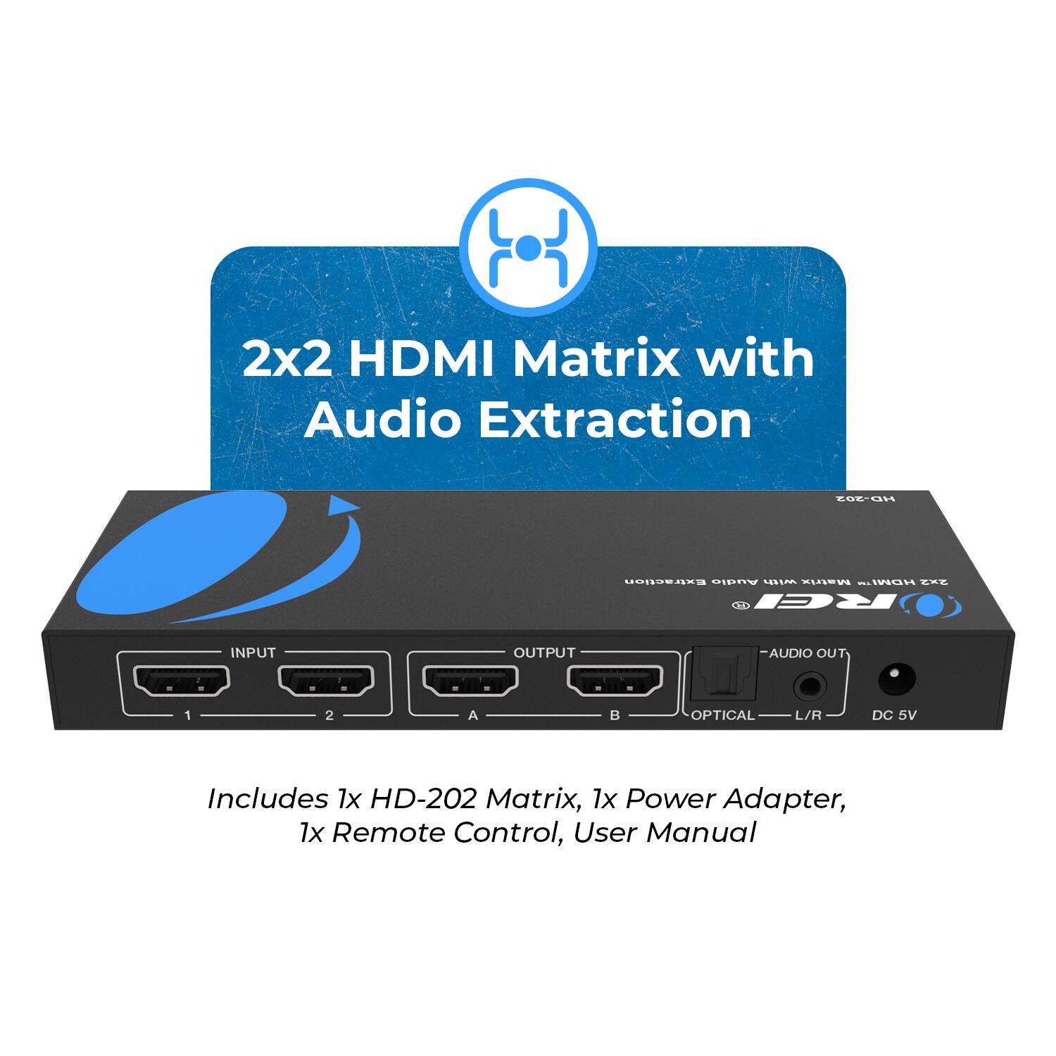 2x2 HDMI Matrix with Audio Extraction

Includes 1x HD-202 Matrix, 1x Power Adapter, 1x Remote Control, User Manual

INPUT 1 2 A
OUTPUT B
AUDIO OUT
OPTICAL L/R
DC 5V