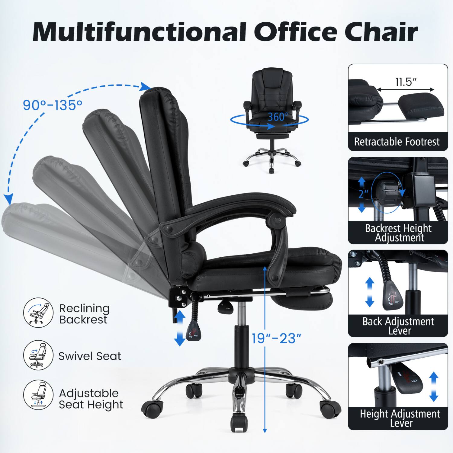 Multifunctional Office Chair

- 11.5"
- 90-135
- 360
- Retractable Footrest
- 2"
- Backrest Height Adjustment
- Reclining Backrest
- Swivel Seat
- 19"-23"
- Back Adjustment Lever
- Adjustable Seat Height
- Height Adjustment Lever