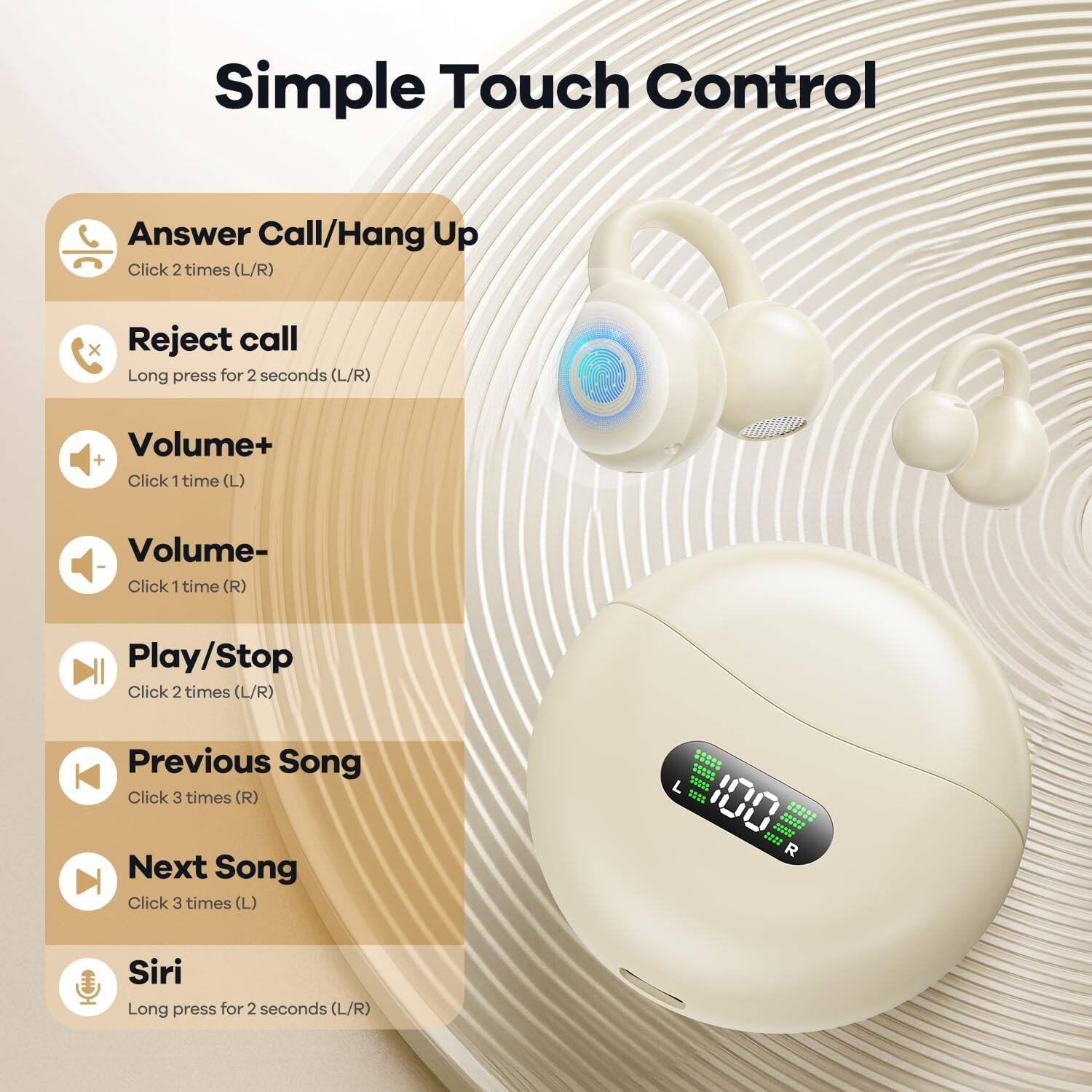 Simple Touch Control

- Answer Call/Hang Up: Click 2 times (L/R)
- Reject call: Long press for 2 seconds (L/R)
- Volume+: Click 1 time (L)
- Volume-: Click 1 time (R)
- Play/Stop: Click 2 times (L/R)
- Previous Song: Click 3 times (R)
- Next Song: Click 3 times (L)
- Siri: Long press for 2 seconds (L/R)