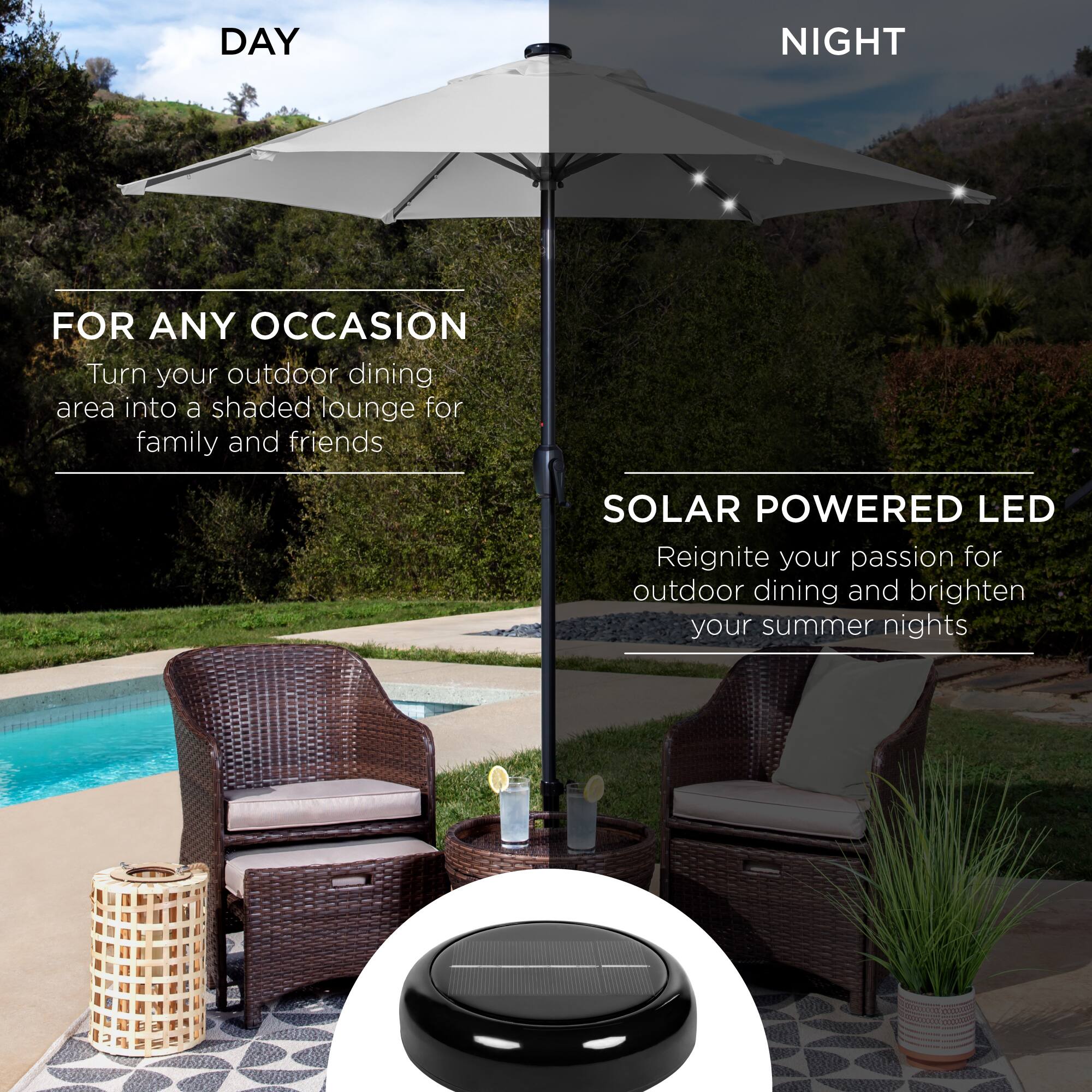 **DAY**

**FOR ANY OCCASION**

Turn your outdoor dining area into a shaded lounge for family and friends

**NIGHT**

**SOLAR POWERED LED**

Reignite your passion for outdoor dining and brighten your summer nights