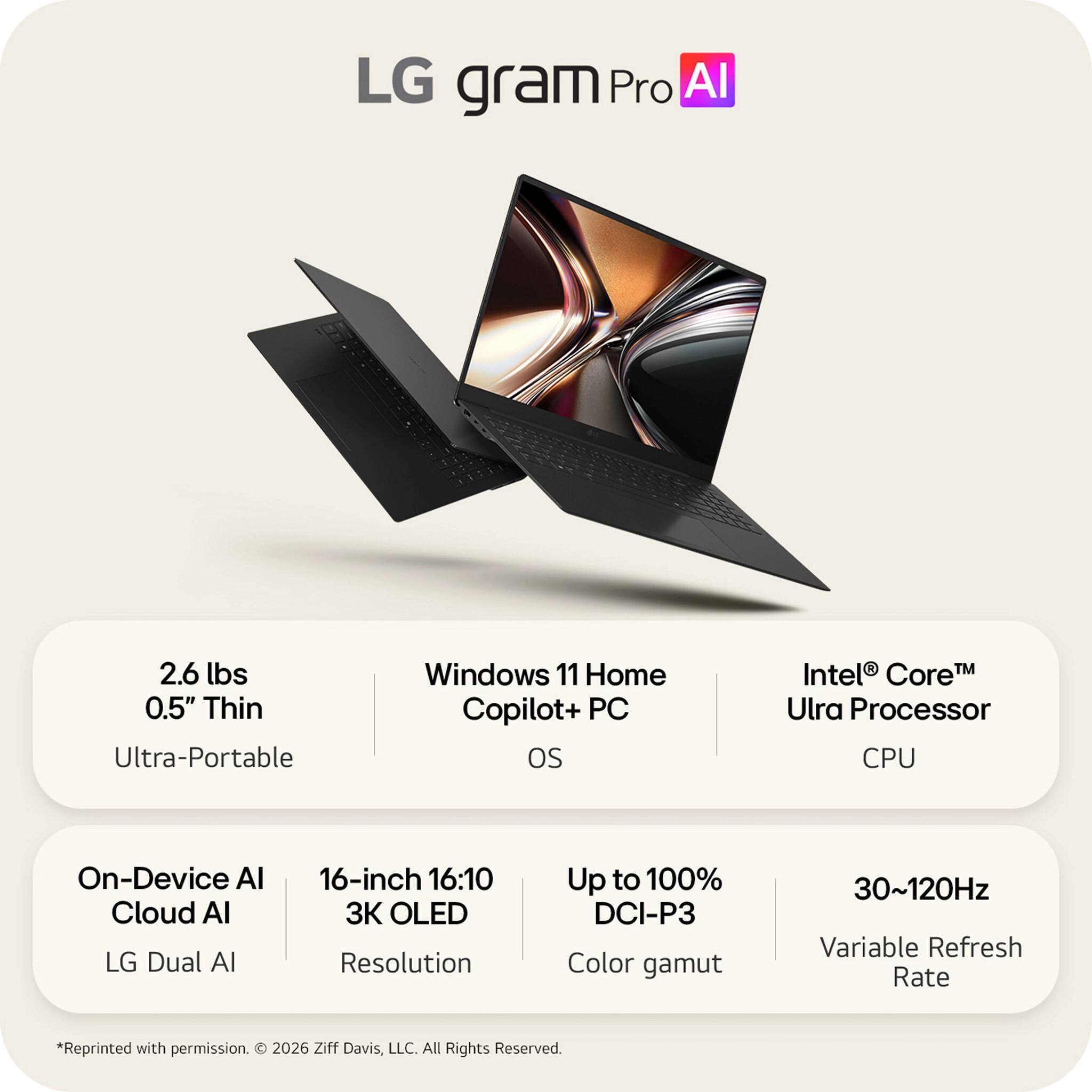 LG gram Pro AI

2.6 lbs
0.5" Thin
Ultra-Portable

Windows 11 Home Copilot+ PC OS

Intel® Core™ Ultra Processor CPU

On-Device AI
Cloud AI
LG Dual AI

16-inch 16:10
3K OLED Resolution
Up to 100% DCI-P3 Color gamut

30~120Hz Variable Refresh Rate

*Reprinted with permission. © 2026 Ziff Davis, LLC. All Rights Reserved.