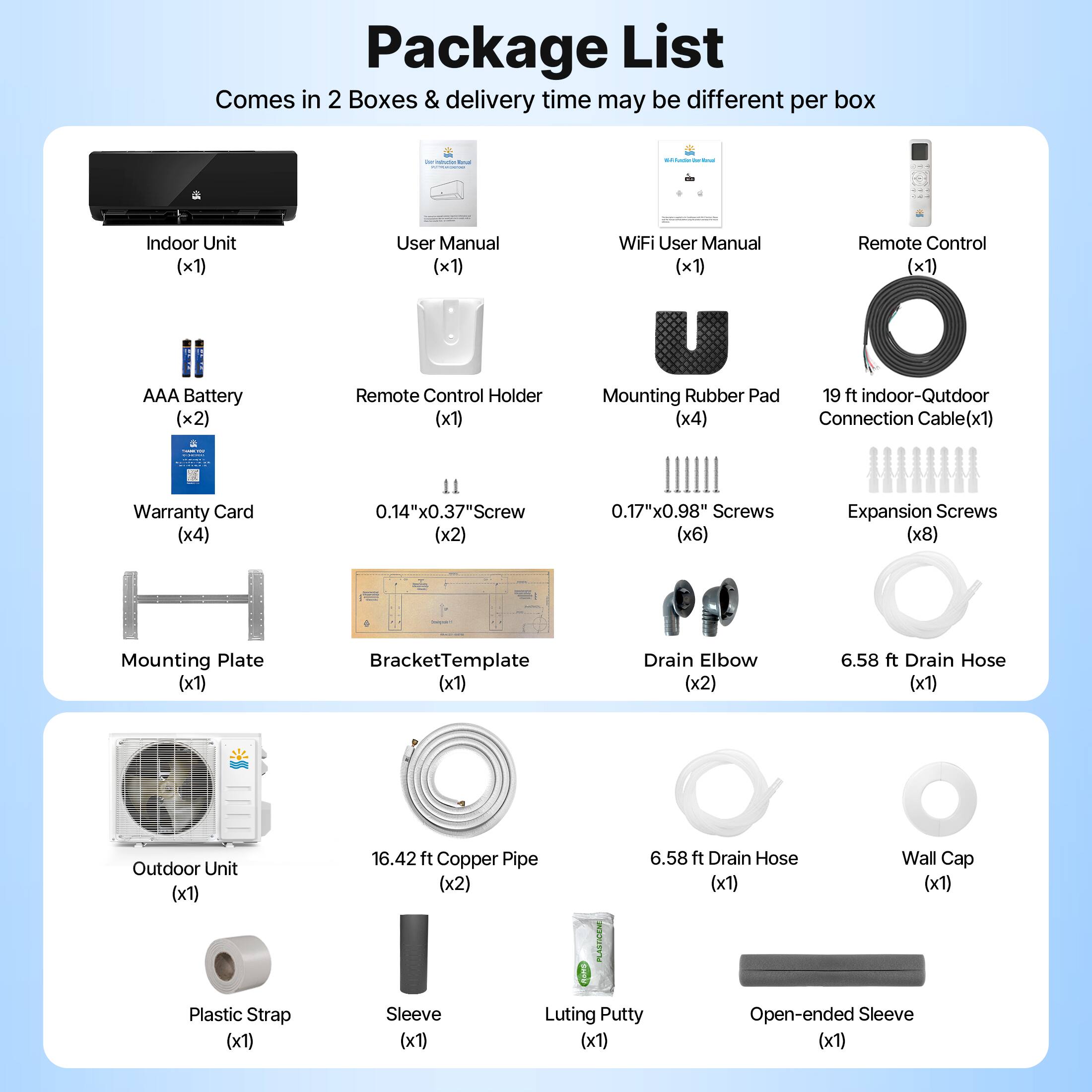 Package List  
Comes in 2 Boxes & delivery time may be different per box  

- Indoor Unit (x1)  
- AAA Battery (x2)  
- User Manual (x1)  
- Remote Control Holder (x1)  
- WiFi User Manual (x1)  
- Remote Control (x1)  
- 19 ft Indoor-Outdoor Connection Cable (x1)  
- Warranty Card (x4)  
- 0.14"x0.37" Screw (x2)  
- 0.17"x0.98" Screws (x6)  
- Expansion Screws (x8)  
- Mounting Rubber Pad (x4)  
- Mounting Plate (x1)  
- Bracket Template (x1)  
- Drain Elbow (x2)  
- 6.58 ft Drain Hose (x1)  
- Outdoor Unit (x1)  
- 16.42 ft Copper Pipe (x2)  
- 6.58 ft Drain Hose (x1)  
- Wall Cap (x1)  
- Plastic Strap (x1)  
- Sleeve (x1)  
- Luting Putty (x1)