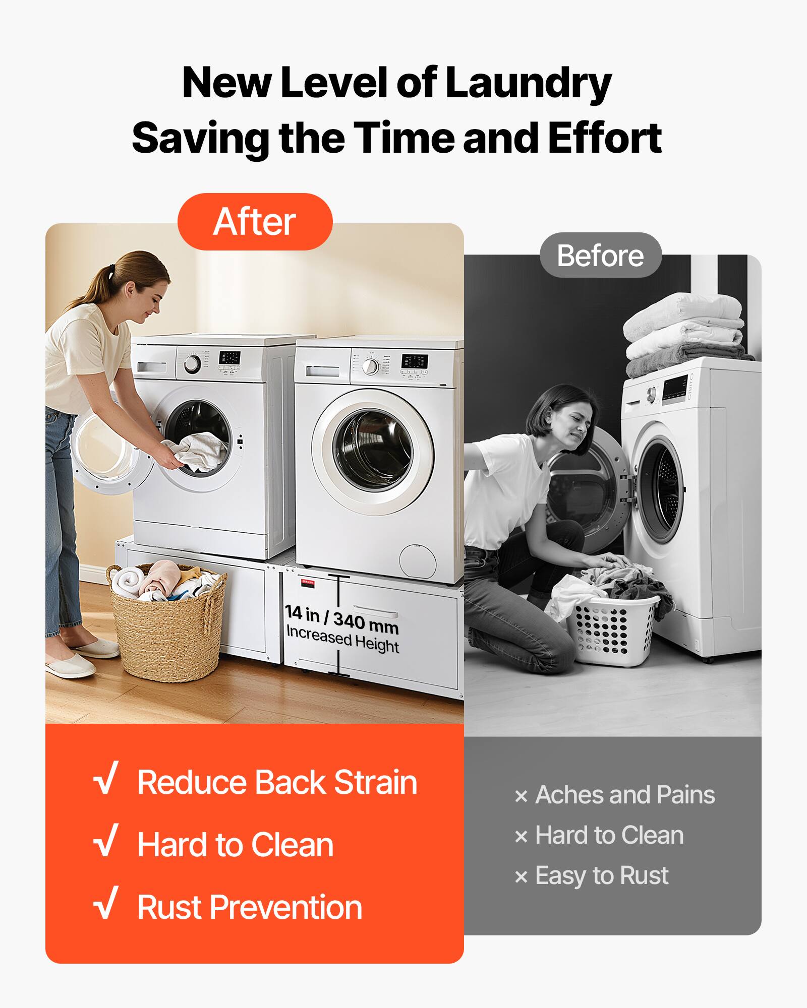 New Level of Laundry  
Saving the Time and Effort  

After  
Before  

14 in / 340 mm Increased Height  

✓ Reduce Back Strain  
✓ Hard to Clean  
✓ Rust Prevention  

× Aches and Pains  
× Hard to Clean  
× Easy to Rust