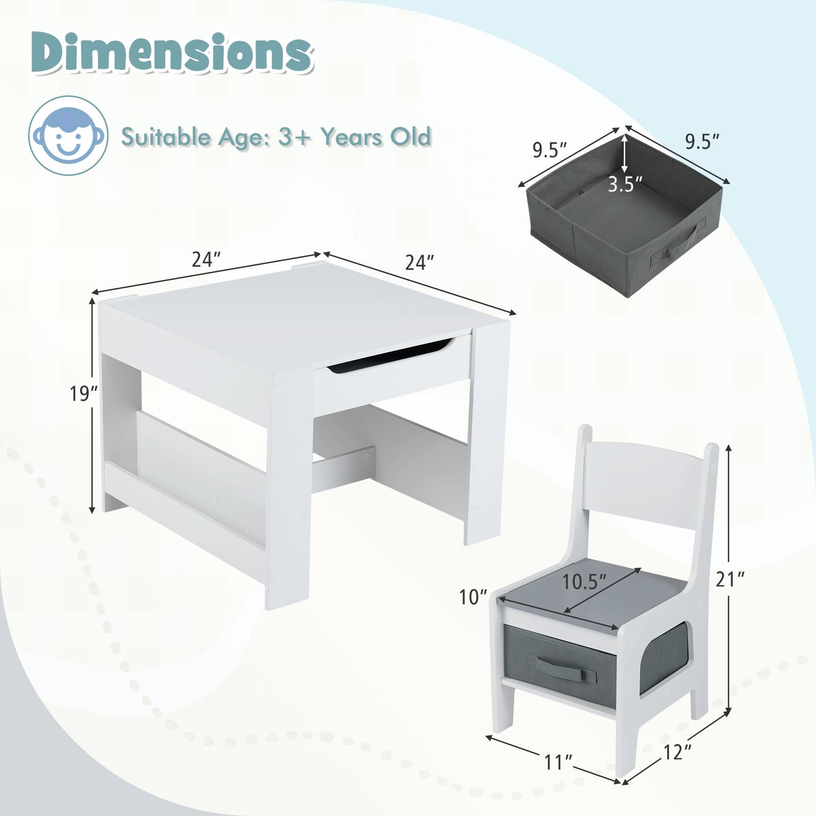 Dimensions  
Suitable Age: 3+ Years Old  

Table:  
- Length: 24"  
- Width: 24"  
- Height: 19"  

Chair:  
- Seat Height: 10"  
- Seat Width: 10.5"  
- Seat Depth: 11"  
- Back Height: 21"  
- Back Width: 12"  

Storage Box:  
- Length: 9.5"  
- Width: 9.5"  
- Height: 3.5"
