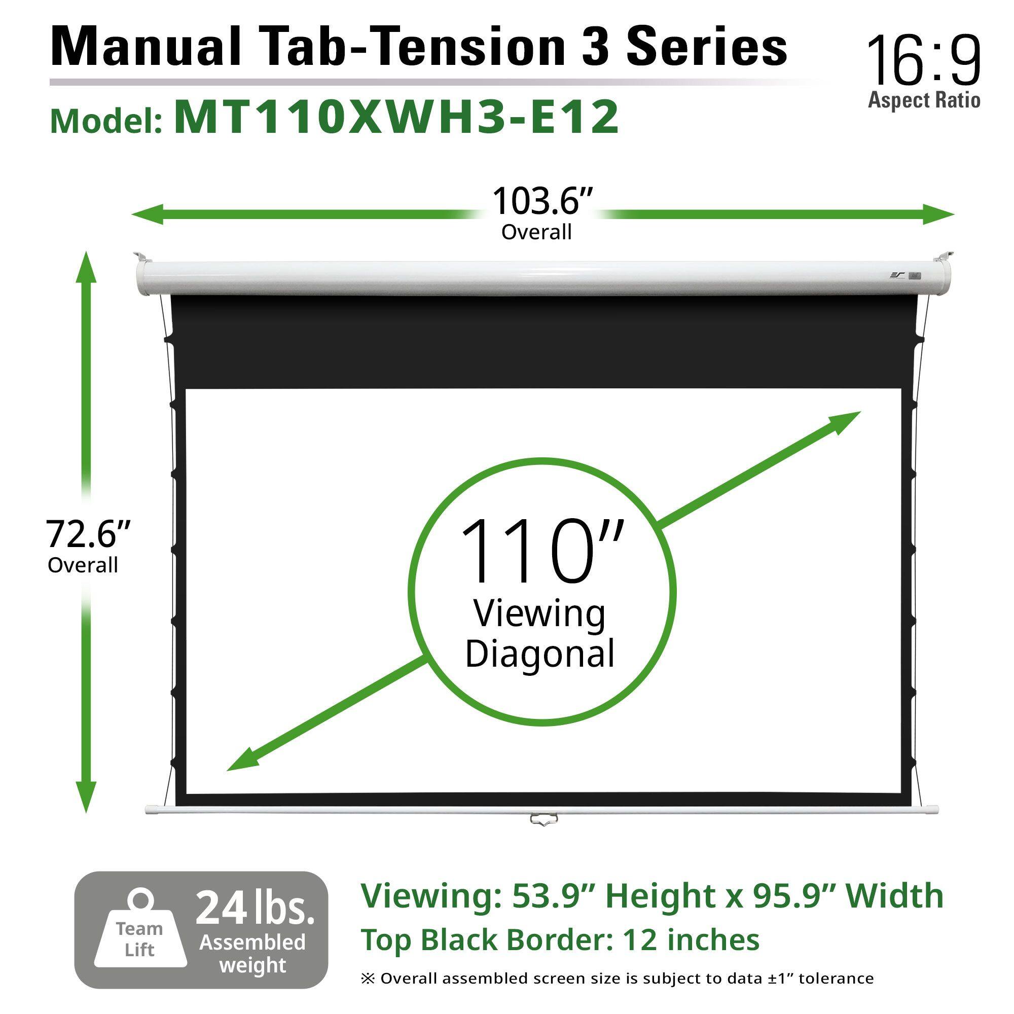 Manual Tab-Tension 3 Series  
Model: MT110XWH3-E12  
16:9 Aspect Ratio  

103.6" Overall  
72.6" Overall  
110" Viewing Diagonal  

24 lbs. Assembled weight  

Viewing: 53.9" Height x 95.9" Width  
Top Black Border: 12 inches  

*Overall assembled screen size is subject to data ±1" tolerance