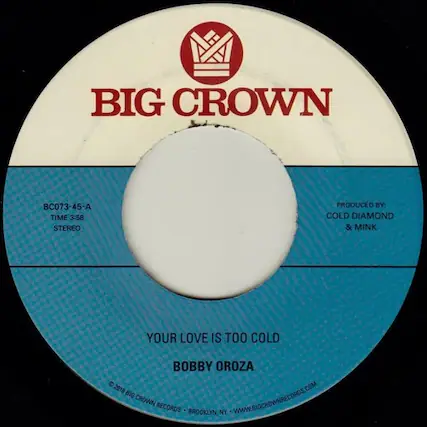 BIG CROWN
BC073-45-A
TIME 3:58
STEREO
PRODUCED BY: COLD DIAMOND & MINK
YOUR LOVE IS TOO COLD
BOBBY OROZA
© 2018 BIG CROWN RECORDS • BROOKLYN, NY • WWW.BIGCROWNRECORDS.COM