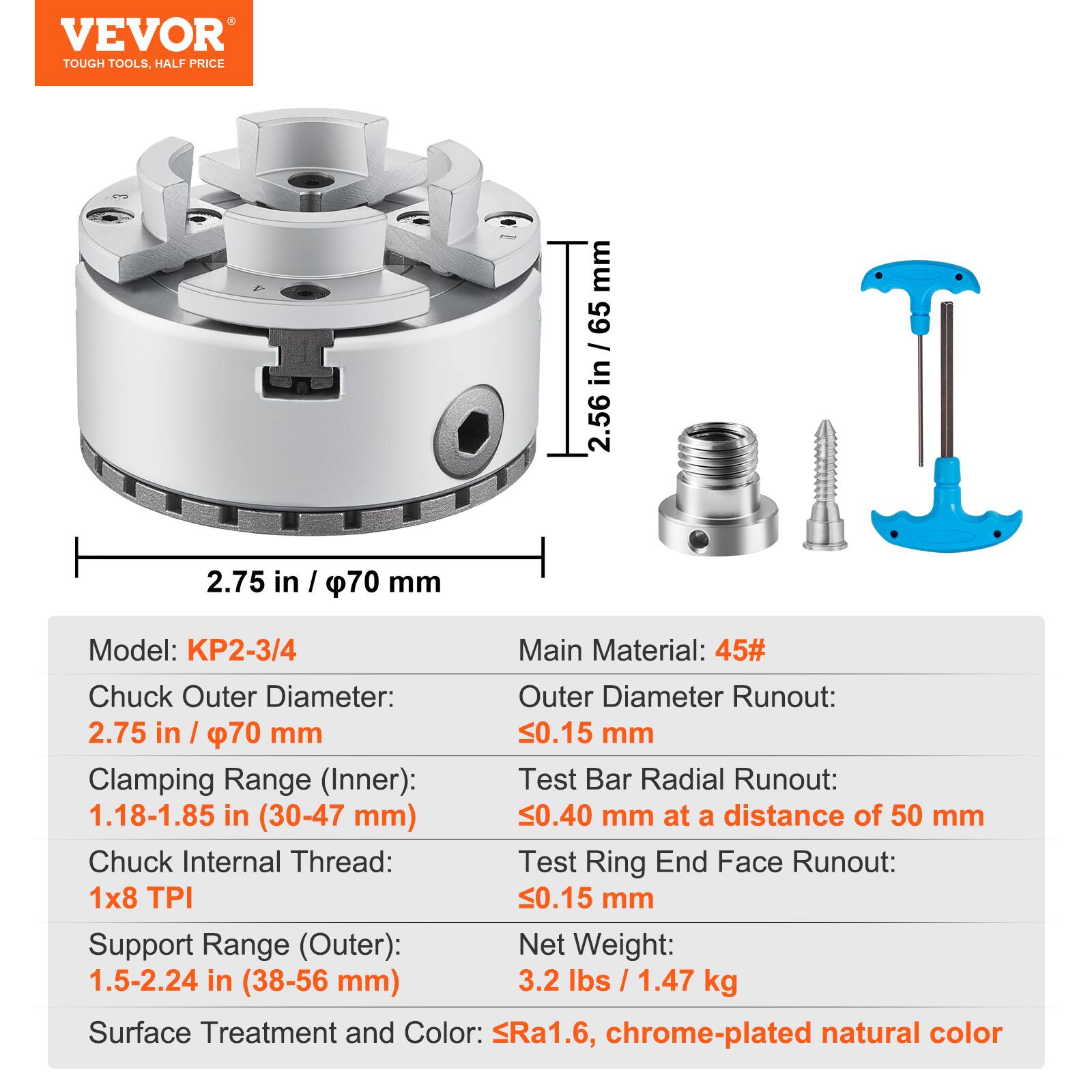 VEVOR TOUGH TOOLS, HALF PRICE

Model: KP2-3/4

Main Material: 45#

Chuck Outer Diameter: 2.75 in / 70 mm

Clamping Range (Inner): 1.18-1.85 in (30-47 mm)

Chuck Internal Thread: 1x8 TPI

Support Range (Outer): 1.5-2.24 in (38-56 mm)

Net Weight: 3.2 lbs / 1.47 kg

Surface Treatment and Color: Ra1.6, chrome-plated natural color

Outer Diameter Runout: 0.15 mm

Test Bar Radial Runout: 0.40 mm at a distance of 50 mm

Test Ring End Face Runout: 0.15 mm