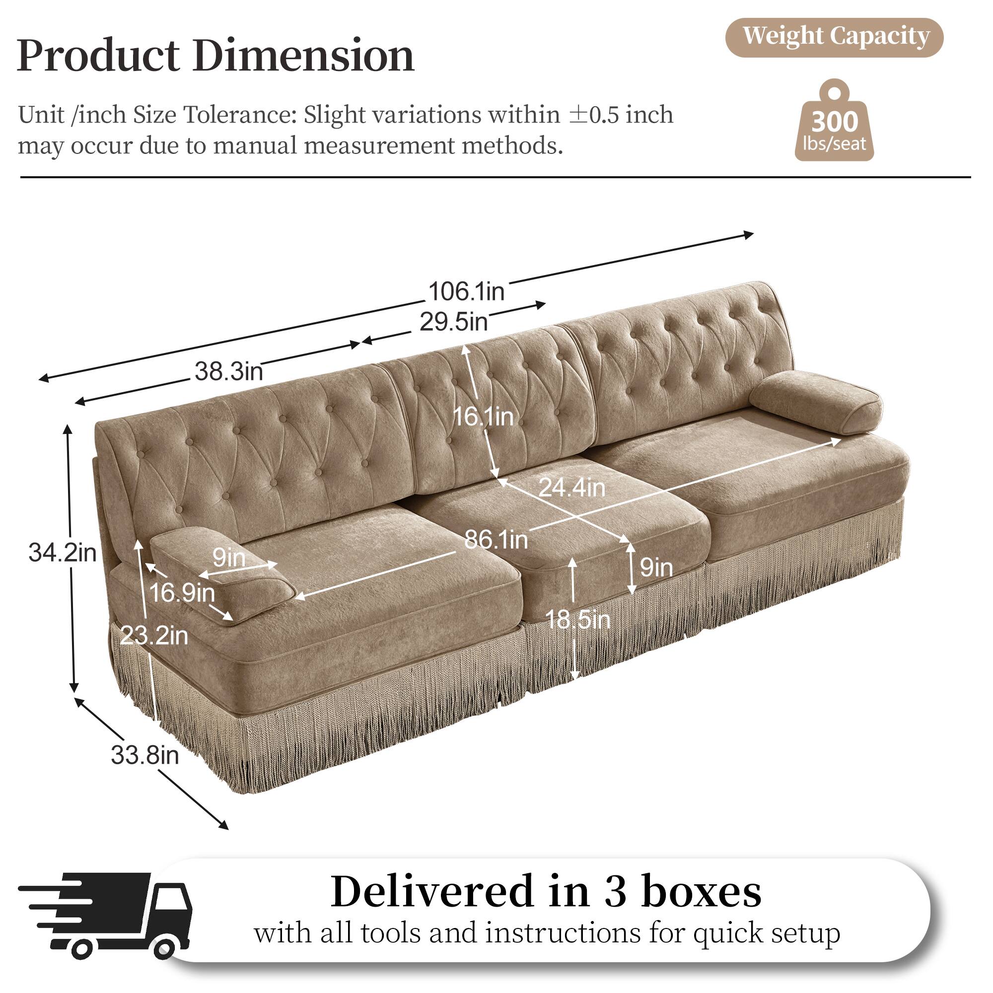 Product Dimension  
Weight Capacity  
Unit /inch Size Tolerance: Slight variations within 0.5 inch may occur due to manual measurement methods.  
300 lbs/seat  
106.1in  
29.5in  
38.3in  
16.1in  
24.4in  
34.2in  
9in  
16.9in  
23.2in  
86.1in  
18.5in  
9in  
33.8in  
Delivered in 3 boxes with all tools and instructions for quick setup