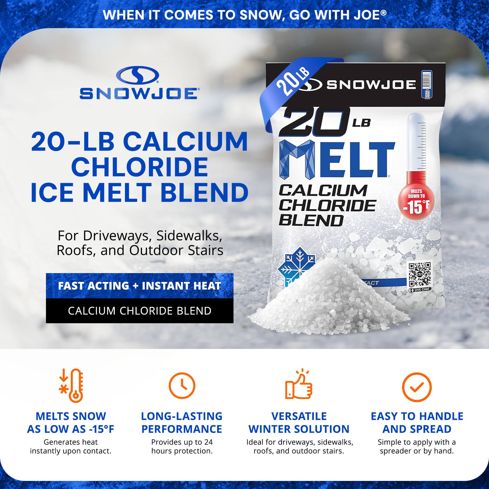 **SNOWJOE**

**20-LB CALCIUM CHLORIDE ICE MELT BLEND**

For Driveways, Sidewalks, Roofs, and Outdoor Stairs

**FAST ACTING + INSTANT HEAT**  
CALCIUM CHLORIDE BLEND

- **MELTS SNOW AS LOW AS -15°F**  
  Generates heat instantly upon contact.

- **LONG-LASTING PERFORMANCE**  
  Provides up to 24 hours protection.

- **VERSATILE WINTER SOLUTION**  
  Ideal for driveways, sidewalks, roofs, and outdoor stairs.

- **EASY TO HANDLE AND SPREAD**  
  Simple to apply with a spreader or by hand.

**WHEN IT COMES TO SNOW, GO WITH JOE®**
