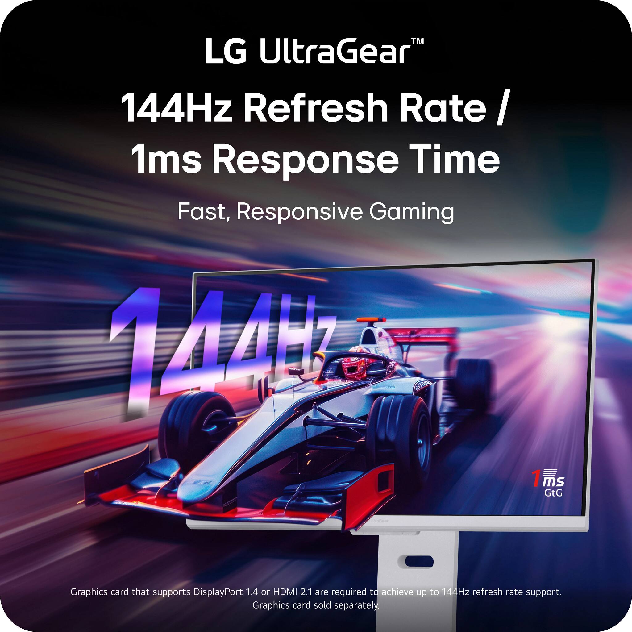 LG UltraGear™  
144Hz Refresh Rate / 1ms Response Time  
Fast, Responsive Gaming  

Graphics card that supports DisplayPort 1.4 or HDMI 2.1 are required to achieve up to 144Hz refresh rate support.  
Graphics card sold separately.