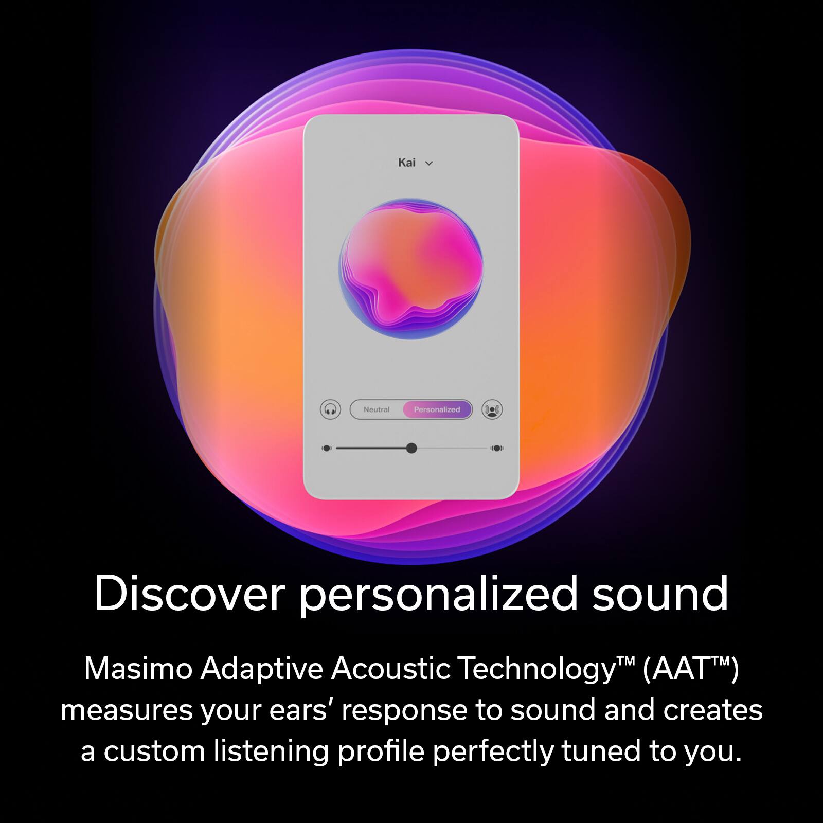 Discover personalized sound with Masimo Adaptive Acoustic Technology (AATTM). This technology measures your ears' response to sound and creates a custom listening profile perfectly tuned to you.