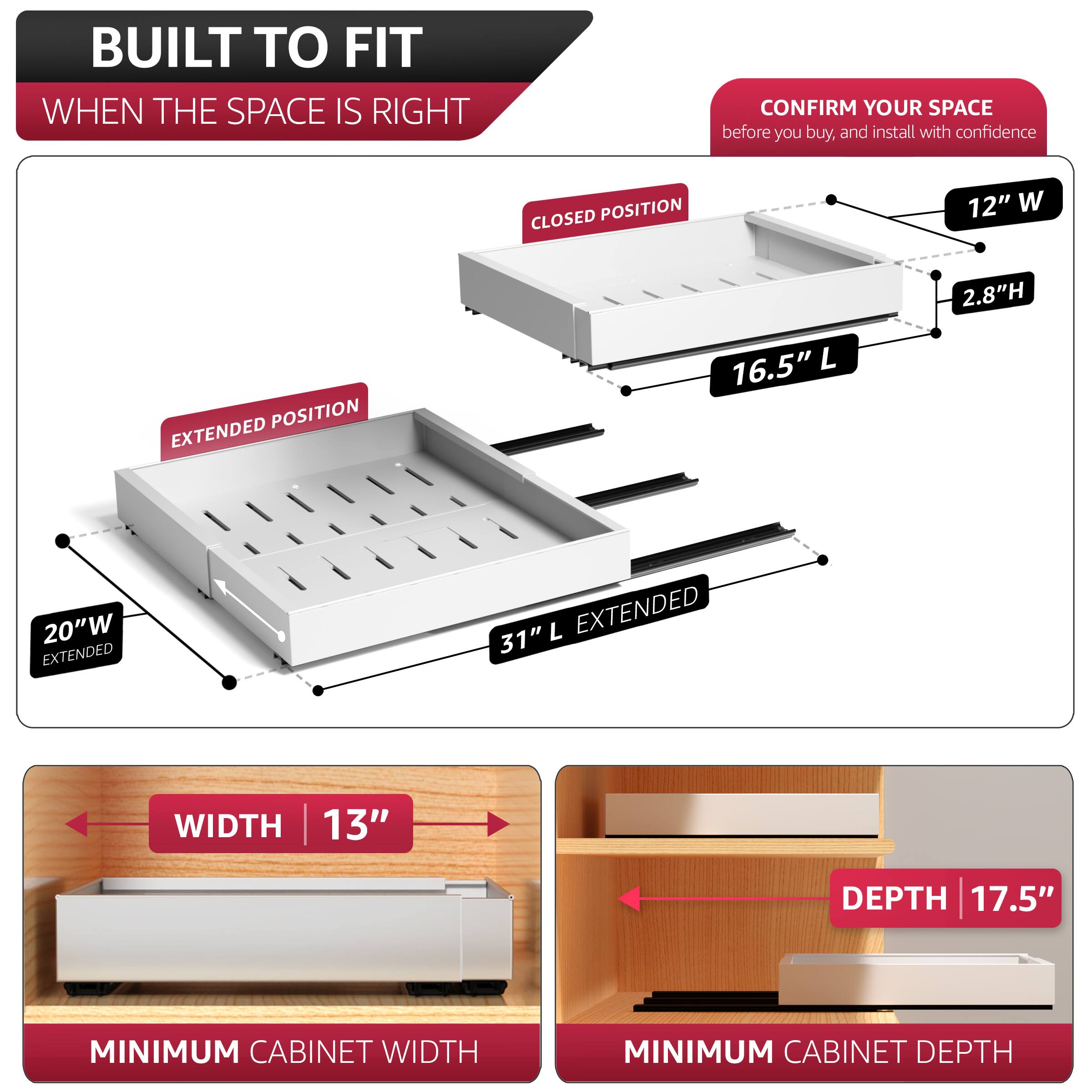 BUILT TO FIT  
WHEN THE SPACE IS RIGHT  

CONFIRM YOUR SPACE  
before you buy, and install with confidence  

CLOSED POSITION  
12" W  
2.8" H  
16.5" L  

EXTENDED POSITION  
20" W EXTENDED  
31" L EXTENDED  

MINIMUM CABINET WIDTH  
13" WIDTH  

MINIMUM CABINET DEPTH  
17.5" DEPTH