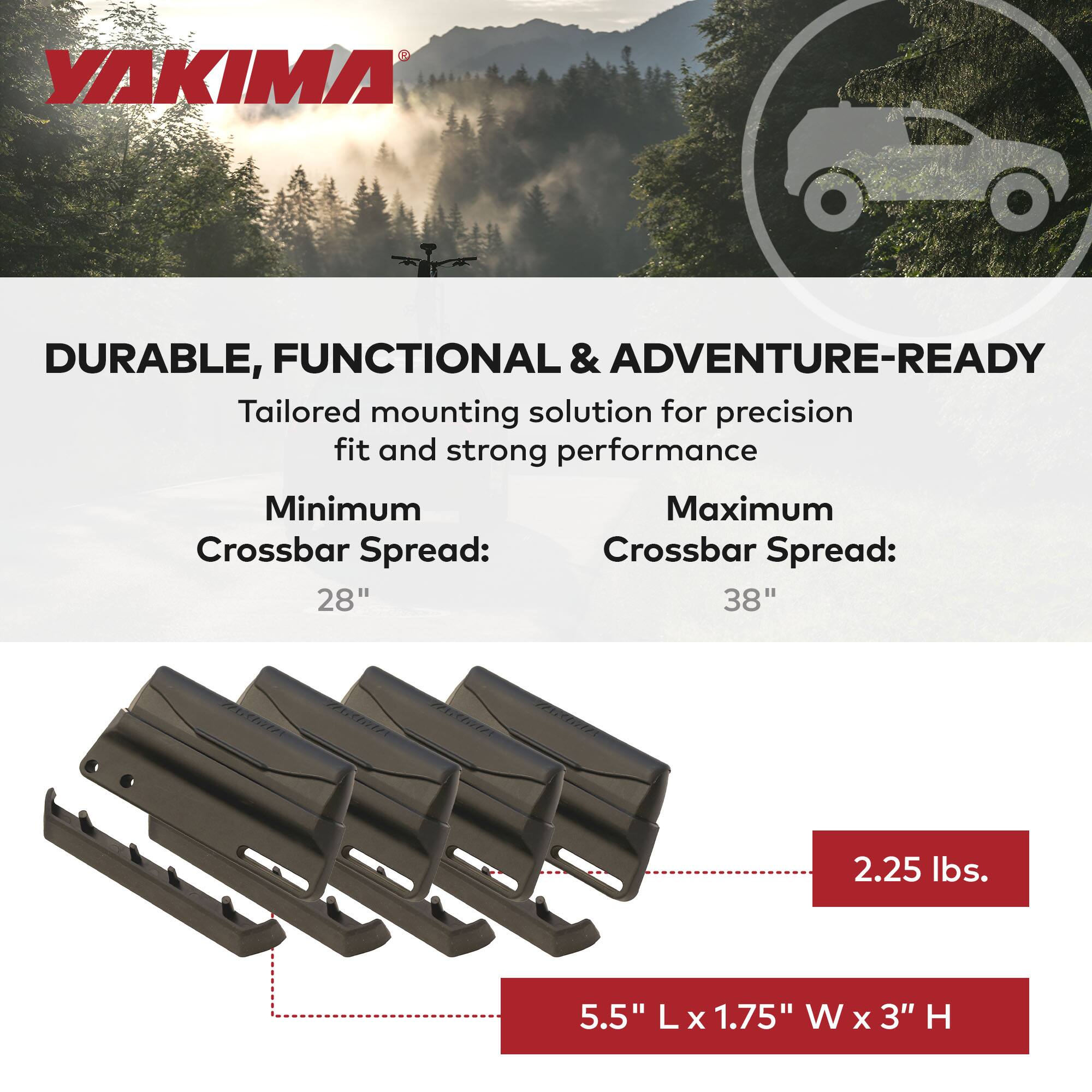 YAKIMA

DURABLE, FUNCTIONAL & ADVENTURE-READY

Tailored mounting solution for precision fit and strong performance

Minimum Crossbar Spread: 28"
Maximum Crossbar Spread: 38"

2.25 lbs.

5.5" L x 1.75" W x 3" H