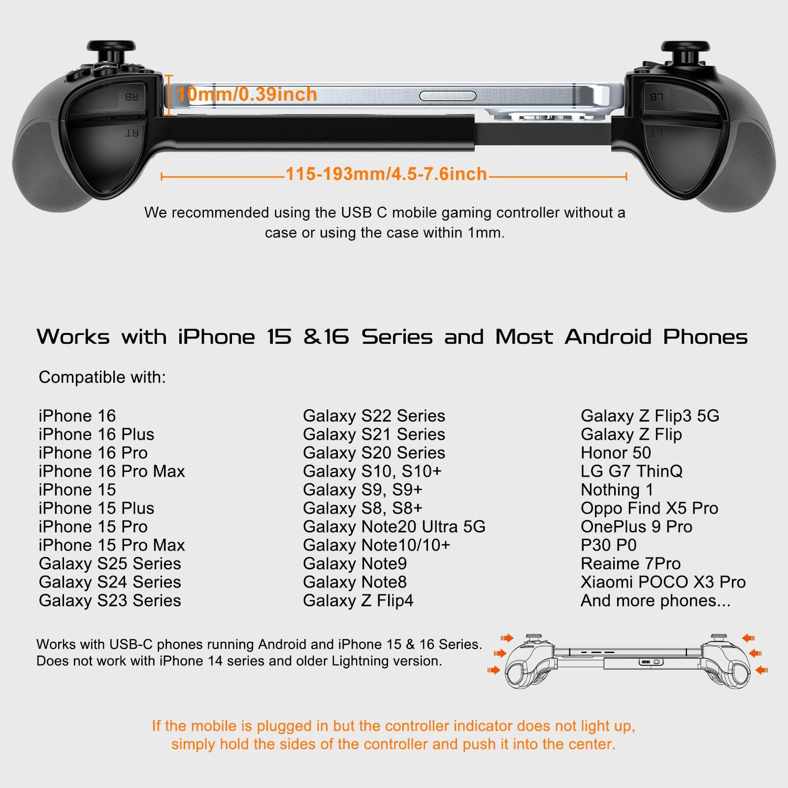 **RB 10mm/0.39inch 1H 115-193mm/4.5-7.6inch**

We recommended using the USB C mobile gaming controller without a case or using the case within 1mm.

**Works with iPhone 15 & 16 Series and Most Android Phones**

Compatible with:

- iPhone 16
- iPhone 16 Plus
- iPhone 16 Pro
- iPhone 16 Pro Max
- iPhone 15
- iPhone 15 Plus
- iPhone 15 Pro
- iPhone 15 Pro Max
- Galaxy S25 Series
- Galaxy S24 Series
- Galaxy S23 Series
- Galaxy S22 Series
- Galaxy S21 Series
- Galaxy S20 Series
- Galaxy S10, S10+
- Galaxy S9, S9+
- Galaxy S8, S8+
- Galaxy Note20 Ultra 5G
- Galaxy Note 10/10+
- Galaxy Note9
- Galaxy Note8
- Galaxy Z Flip4
- Galaxy Z Flip3 5G
- Galaxy Z Flip
- Honor 50
-