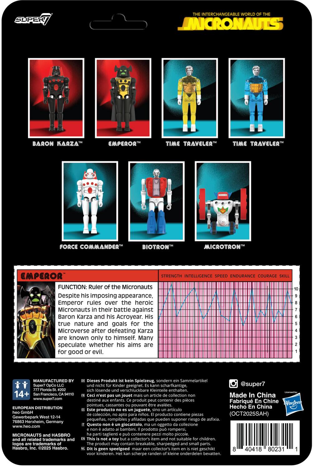 **SUPER7**

**THE INTERCHANGEABLE WORLD OF THE MICRONAUTS**

- BARON KARZA™
- EMPEROR™
- TIME TRAVELER™
- TIME TRAVELER™
- FORCE COMMANDER™
- BIOTRON™
- MICROTRON™

**EMPEROR™**

**FUNCTION:** Ruler of the Micronauts  
Despite his imposing appearance, Emperor rules over the heroic Micronauts in their battle against Baron Karza and his Acroyear. His true nature and goals for the Microverse after defeating Karza are known only to himself. Many speculate whether his aims are for good or evil.

**STRENGTH** | **INTELLIGENCE** | **SPEED** | **ENDURANCE** | **COURAGE** | **SKILL**

---

**MANUFACTURED BY**  
Super7 OpCo LLC  
777 Florida St., 202  
San Francisco, CA 94110  
www.super7.com

**EUROPEAN DISTRIBUTION**  
heo GmbH  
Gewerbepark West 12-14  
76863 Herxheim, Germany  
www.heo.com