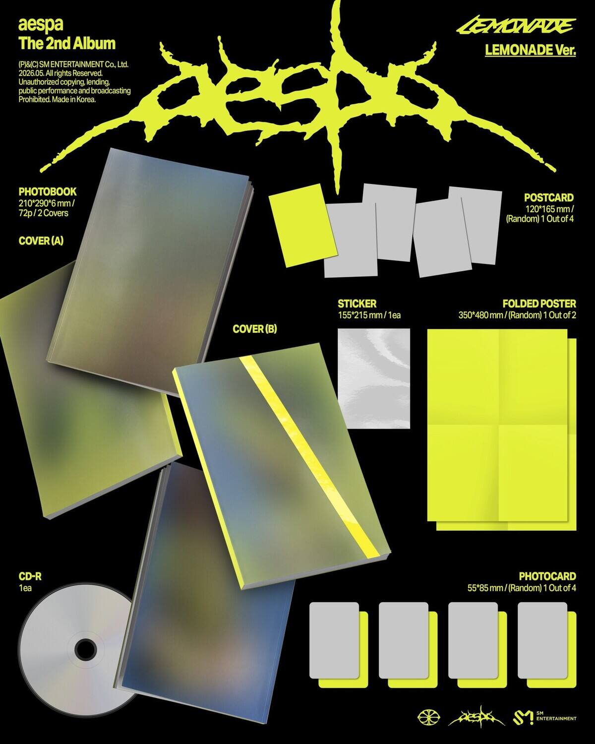 aespa The 2nd Album (P)(C) SM ENTERTAINMENT Co. Ltd. 2026.05. All rights Reserved. Unauthorized copying, lending, public performance and broadcasting Prohibited. Made in Korea. LEMONADE LEMONADE Ver. PHOTOBOOK 210*290*6 mm/ 72p/2Covers POSTCARD 120*165 mm/ (Random) 1 Out of 4 COVER (A) COVER (B) STICKER 155*215mm/1 FOLDED POSTER 350*480 mm (Random) 1 Out of 2 CD-R 1ea PHOTOCARD 55*85 mm / (Random) 1 Out of 4