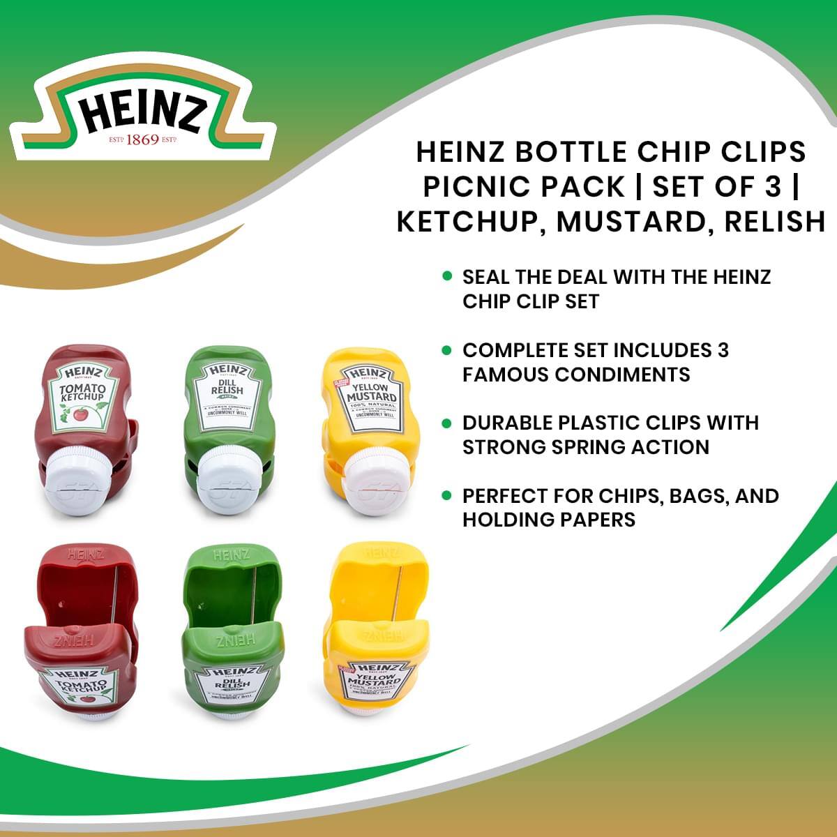 HEINZ EST 1869

HEINZ BOTTLE CHIP CLIPS PICNIC PACK | SET OF 3 | KETCHUP, MUSTARD, RELISH

- SEAL THE DEAL WITH THE HEINZ CHIP CLIP SET
- COMPLETE SET INCLUDES 3 FAMOUS CONDIMENTS
- DURABLE PLASTIC CLIPS WITH STRONG SPRING ACTION
- PERFECT FOR CHIPS, BAGS, AND HOLDING PAPERS

HEINZ TOMATO KETCHUP  
HEINZ DILL RELISH  
HEINZ YELLOW MUSTARD