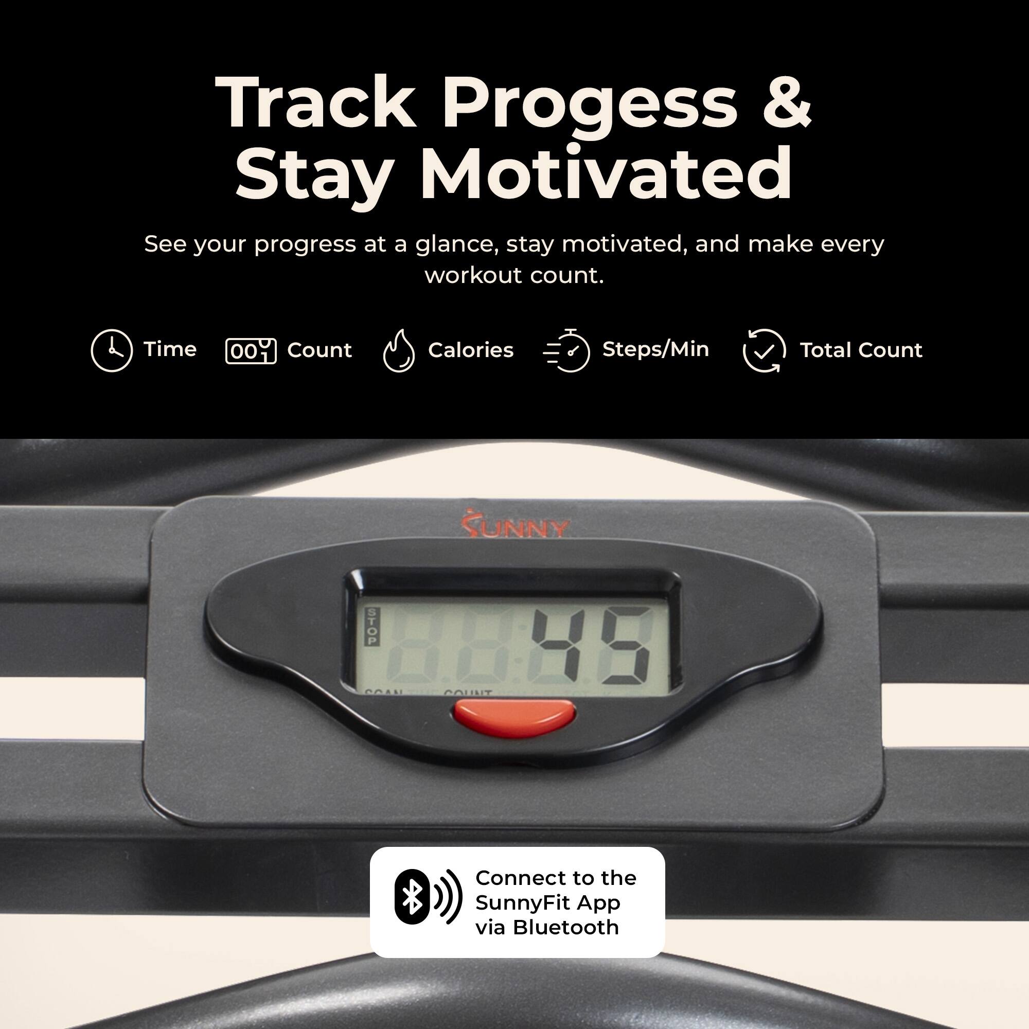 Track Progress & Stay Motivated  
See your progress at a glance, stay motivated, and make every workout count.  

Time  
Count  
Calories  
Steps/Min  
Total Count  

SUNNY  
STOP COM  
COUNT  

Connect to the SunnyFit App via Bluetooth