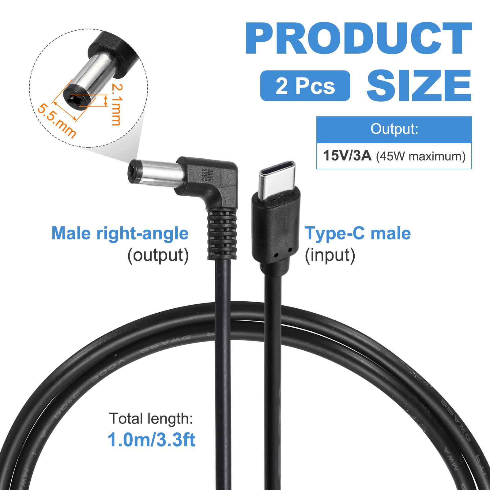 5.5 mm x 2.1 mm  
PRODUCT  
2 Pcs  
SIZE  
Output: 15V/3A (45W maximum)  
Male right-angle (output)  
Type-C male (input)  
Total length: 1.0m/3.3ft