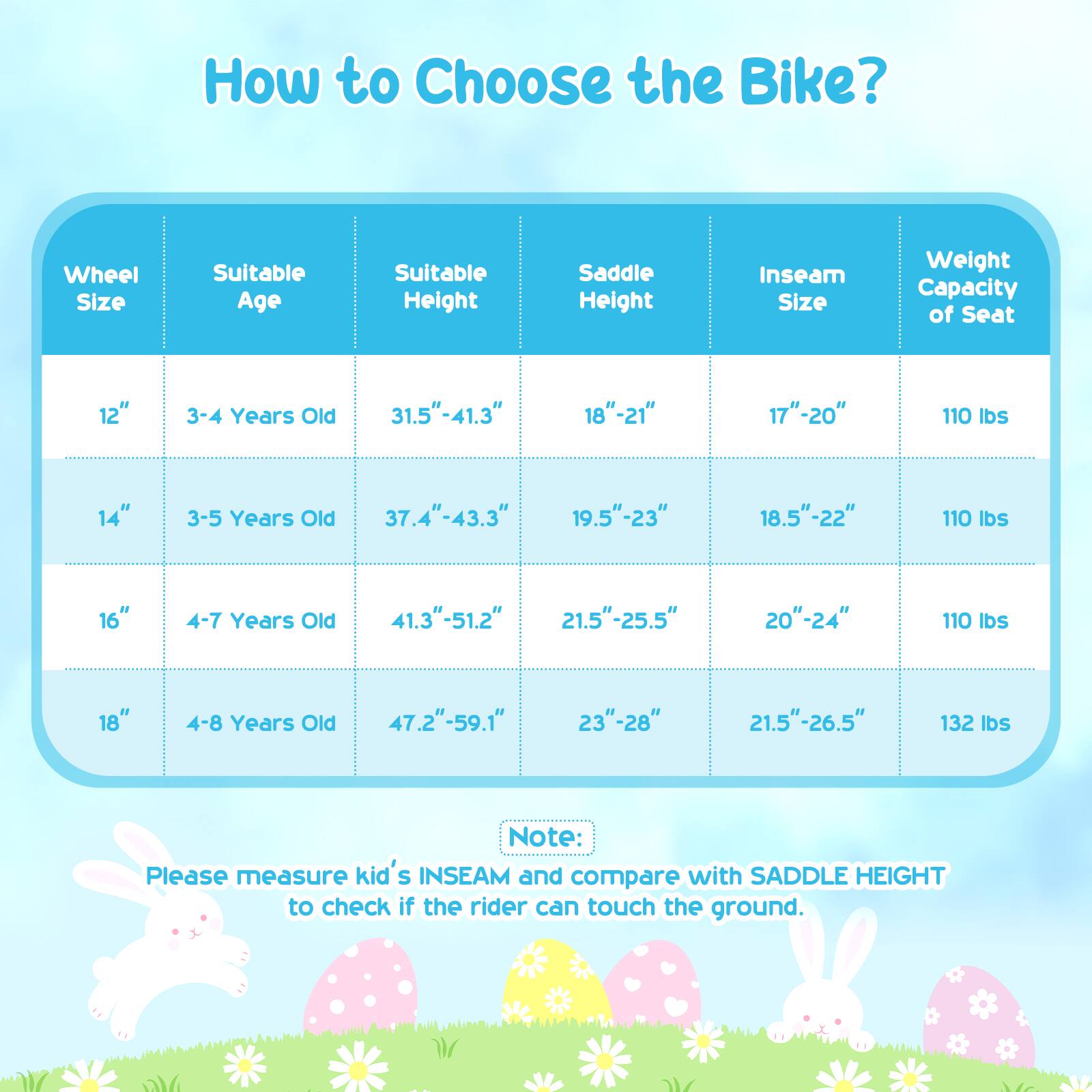 How to Choose the Bike?

| Wheel Size | Suitable Age | Suitable Height | Saddle Height | Inseam Size | Weight Capacity of Seat |
|------------|-------------|----------------|---------------|-------------|-----------------------|
| 12"        | 3-4 Years Old | 31.5"-41.3"     | 18"-21"       | 17"-20"     | 110 lbs               |
| 14"        | 3-5 Years Old | 37.4"-43.3"     | 19.5"-23"     | 18.5"-22"   | 110 lbs               |
| 16"        | 4-7 Years Old | 41.3"-51.2"     | 21.5"-25.5"   | 20"-24"     | 110 lbs               |
| 18"        | 4-8 Years Old | 47.2"-59.1"     | 23"-28"       | 21.5"-26.5" |