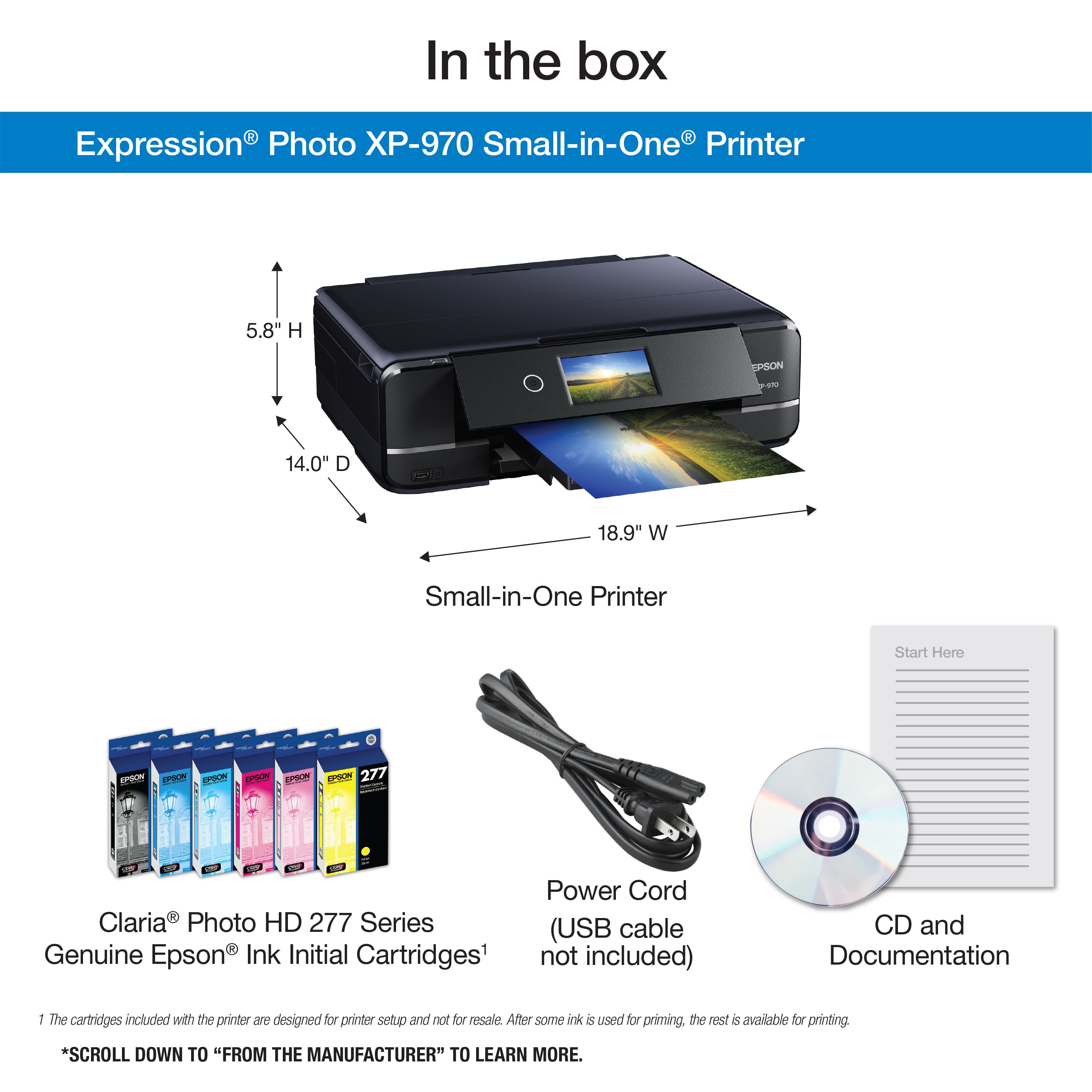 In the box: Expression Photo X-970 Small-in-One Printer 5.8" H x 14.0" D x 18.9" W Small-in-One Printer Start Here - Epson EPSON EPSON EPSON 277 Series (USB cable Genuine Epson Ink Initial Cartridges not included) CD and Documentation: The cartridges included with the printer are designed for printer setup and not for resale. After some ink is used for priming, the rest is available for printing. Scroll down to "From the Manufacturer" to learn more.