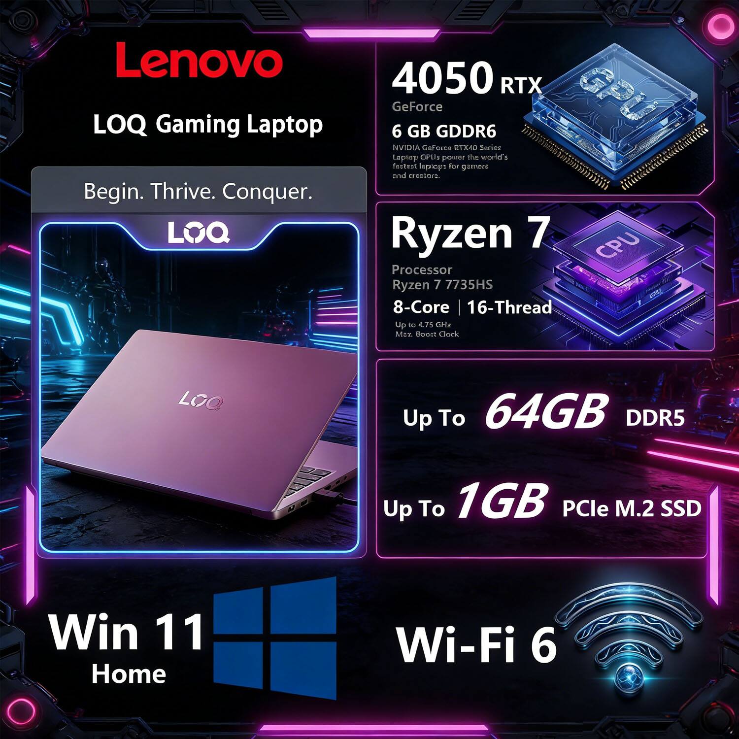 Lenovo LOQ Gaming Laptop

Begin. Thrive. Conquer.

LOQ 4050 RTX  
GeForce 6 GB GDDR6  
NVIDIA GeForce RTX 40 Series  
Laptop CPUs power the world's fastest laptops for gamers and creators.

Ryzen 7 Processor  
Ryzen 7 7735HS  
8-Core | 16-Thread  
Up to 4.75 GHz Max. Boost Clock

Up To 64GB DDR5  
Up To 1GB PCIe M.2 SSD

Win 11 Home  
Wi-Fi 6