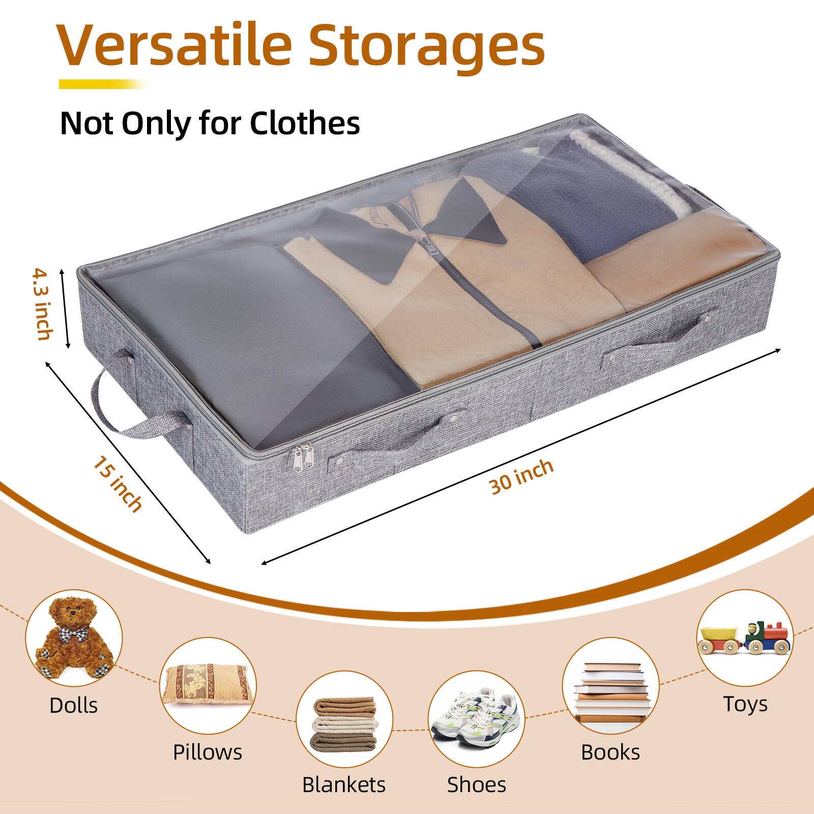 Versatile Storages Not Only for Clothes

4.3 inch
15 inch
30 inch
Dolls
Toys
Pillows
Blankets
Shoes
Books